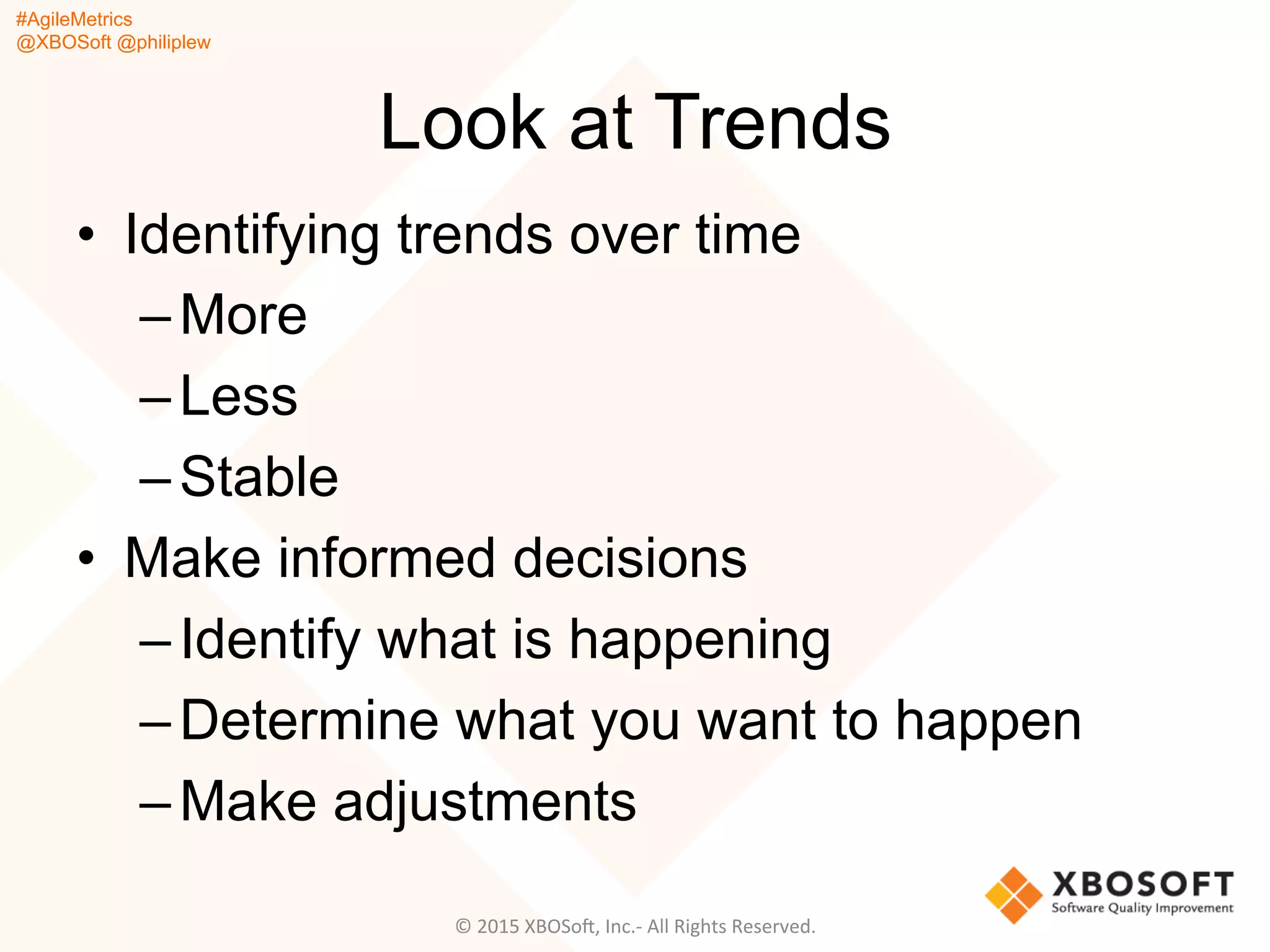 #AgileMetrics
@XBOSoft @philiplew
Look at Trends
•  Identifying trends over time
– More
– Less
– Stable
•  Make informed decisions
– Identify what is happening
– Determine what you want to happen
– Make adjustments
©	
  2015	
  XBOSoF,	
  Inc.-­‐	
  All	
  Rights	
  Reserved.	
  
 