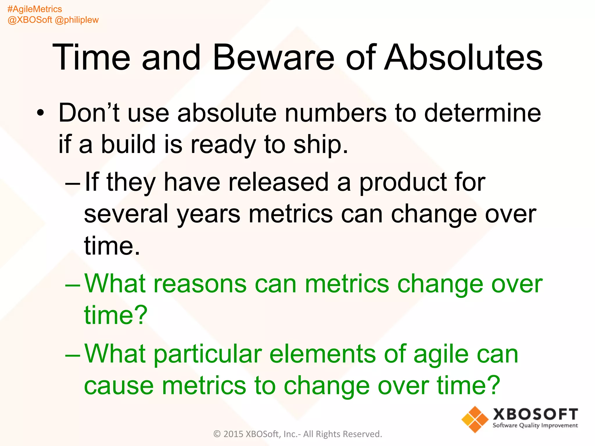 #AgileMetrics
@XBOSoft @philiplew
Time and Beware of Absolutes
•  Don’t use absolute numbers to determine
if a build is ready to ship.
– If they have released a product for
several years metrics can change over
time.
– What reasons can metrics change over
time?
– What particular elements of agile can
cause metrics to change over time?
©	
  2015	
  XBOSoF,	
  Inc.-­‐	
  All	
  Rights	
  Reserved.	
  
 