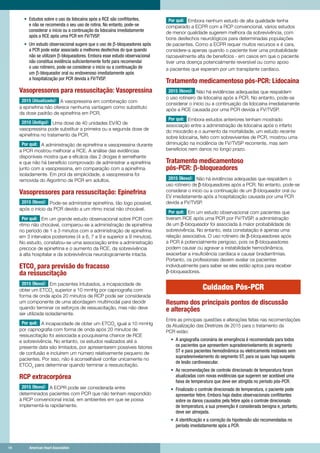 14	 American Heart Association	14	 American Heart Association
•	 Estudos sobre o uso da lidocaína após a RCE são conflitantes,
e não se recomenda o seu uso de rotina. No entanto, pode-se
considerar o início ou a continuação da lidocaína imediatamente
após a RCE após uma PCR em FV/TVSP.
•	 Um estudo observacional sugere que o uso de ß-bloqueadores após
a PCR pode estar associado a melhores desfechos do que quando
não se utilizam ß-bloqueadores. Embora esse estudo observacional
não constitua evidência suficientemente forte para recomendar
o uso rotineiro, pode-se considerar o início ou a continuação de
um ß-bloqueador oral ou endovenoso imediatamente após
a hospitalização por PCR devida a FV/TVSP.
Vasopressores para ressuscitação: Vasopressina
2015 (Atualizado): A vasopressina em combinação com
a epinefrina não oferece nenhuma vantagem como substituto
da dose padrão de epinefrina em PCR.
2010 (Antigo): Uma dose de 40 unidades EV/IO de
vasopressina pode substituir a primeira ou a segunda dose de
epinefrina no tratamento da PCR.
Por quê: A administração de epinefrina e vasopressina durante
a PCR mostrou melhorar a RCE. A análise das evidências
disponíveis mostra que a eficácia das 2 drogas é semelhante
e que não há benefício comprovado de administrar a epinefrina
junto com a vasopressina, em comparação com a epinefrina
isoladamente. Em prol da simplicidade, a vasopressina foi
removida do Algoritmo de PCR em adultos.
Vasopressores para ressuscitação: Epinefrina
2015 (Novo): Pode-se administrar epinefrina, tão logo possível,
após o início da PCR devido a um ritmo inicial não chocável.
Por quê: Em um grande estudo observacional sobre PCR com
ritmo não chocável, comparou-se a administração de epinefrina
no período de 1 a 3 minutos com a administração de epinefrina
em 3 intervalos posteriores (4 a 6, 7 a 9 e superior a 9 minutos).
No estudo, constatou-se uma associação entre a administração
precoce de epinefrina e o aumento da RCE, da sobrevivência
à alta hospitalar e da sobrevivência neurologicamente intacta.
ETCO2
para previsão do fracasso
da ressuscitação
2015 (Novo): Em pacientes intubados, a incapacidade de
obter um ETCO2
superior a 10 mmHg por capnografia com
forma de onda após 20 minutos de RCP pode ser considerada
um componente de uma abordagem multimodal para decidir
quando terminar os esforços de ressuscitação, mas não deve
ser utilizada isoladamente.
Por quê: A incapacidade de obter um ETCO2
igual a 10 mmHg
por capnografia com forma de onda após 20 minutos de
ressuscitação foi associada a pouquíssima chance de RCE
e sobrevivência. No entanto, os estudos realizados até a
presente data são limitados, por apresentarem possíveis fatores
de confusão e incluírem um número relativamente pequeno de
pacientes. Por isso, não é aconselhável confiar unicamente no
ETCO2
para determinar quando terminar a ressuscitação.
RCP extracorpórea
2015 (Novo): A ECPR pode ser considerada entre
determinados pacientes com PCR que não tenham respondido
à RCP convencional inicial, em ambientes em que se possa
implementá-la rapidamente.
Por quê: Embora nenhum estudo de alta qualidade tenha
comparado a ECPR com a RCP convencional, vários estudos
de menor qualidade sugerem melhora da sobrevivência, com
bons desfechos neurológicos para determinadas populações
de pacientes. Como a ECPR requer muitos recursos e é cara,
considere-a apenas quando o paciente tiver uma probabilidade
razoavelmente alta de benefícios - em casos em que o paciente
tiver uma doença potencialmente reversível ou como apoio
a pacientes que esperam por um transplante cardíaco.
Tratamento medicamentoso pós-PCR: Lidocaína
2015 (Novo): Não há evidências adequadas que respaldem
o uso rotineiro de lidocaína após a PCR. No entanto, pode-se
considerar o início ou a continuação da lidocaína imediatamente
após a RCE causada por uma PCR devida a FV/TVSP.
Por quê: Embora estudos anteriores tenham mostrado
associação entre a administração de lidocaína após o infarto
do miocárdio e o aumento da mortalidade, um estudo recente
sobre lidocaína, feito com sobreviventes de PCR, mostrou uma
diminuição na incidência de FV/TVSP recorrente, mas sem
benefícios nem danos no longo prazo.
Tratamento medicamentoso
pós-PCR: ß-bloqueadores
2015 (Novo): Não há evidências adequadas que respaldem o
uso rotineiro de ß-bloqueadores após a PCR. No entanto, pode-se
considerar o início ou a continuação de um ß-bloqueador oral ou
EV imediatamente após a hospitalização causada por uma PCR
devida a FV/TVSP.
Por quê: Em um estudo observacional com pacientes que
tiveram RCE após uma PCR por FV/TVSP, a administração
de um ß-bloqueador foi associada à maior probabilidade de
sobrevivência. No entanto, esta constatação é apenas uma
relação associativa. O uso rotineiro de ß-bloqueadores após
a PCR é potencialmente perigoso, pois os ß-bloqueadores
podem causar ou agravar a instabilidade hemodinâmica,
exacerbar a insuficiência cardíaca e causar bradiarritmias.
Portanto, os profissionais devem avaliar os pacientes
individualmente para saber se eles estão aptos para receber
ß-bloqueadores.
Cuidados Pós-PCR
Resumo dos principais pontos de discussão
e alterações
Entre as principais questões e alterações feitas nas recomendações
da Atualização das Diretrizes de 2015 para o tratamento da
PCR estão:
•	 A angiografia coronária de emergência é recomendada para todos
os pacientes que apresentem supradesnivelamento do segmento
ST e para pacientes hemodinâmica ou eletricamente instáveis ​​sem
supradesnivelamento do segmento ST, para os quais haja suspeita
de lesão cardiovascular.
•	 As recomendações de controle direcionado de temperatura foram
atualizadas com novas evidências que sugerem ser aceitável uma
faixa de temperatura que deve ser atingida no período pós-PCR.
•	 Finalizado o controle direcionado de temperatura, o paciente pode
apresentar febre. Embora haja dados observacionais conflitantes
sobre os danos causados pela febre após o controle direcionado
de temperatura, a sua prevenção é considerada benigna e, portanto,
deve ser almejada.
•	 A identificação e a correção da hipotensão são recomendadas no
período imediatamente após a PCR.
 