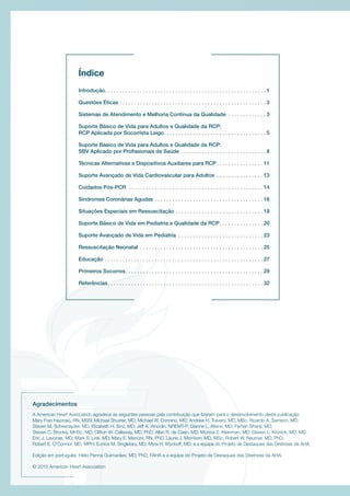 Introdução. . . . . . . . . . . . . . . . . . . . . . . . . . . . . . . . . . . . . . . . . . . . . . . . . . . . . . . 1
Questões Éticas . . . . . . . . . . . . . . . . . . . . . . . . . . . . . . . . . . . . . . . . . . . . . . . . . . 3
Sistemas de Atendimento e Melhoria Contínua da Qualidade . . . . . . . . . . . . .  3
Suporte Básico de Vida para Adultos e Qualidade da RCP:
RCP Aplicada por Socorrista Leigo. . . . . . . . . . . . . . . . . . . . . . . . . . . . . . . . . . . 5
Suporte Básico de Vida para Adultos e Qualidade da RCP:
SBV Aplicado por Profissionais de Saúde . . . . . . . . . . . . . . . . . . . . . . . . . . . . .  8
Técnicas Alternativas e Dispositivos Auxiliares para RCP. . . . . . . . . . . . . . . . 11
Suporte Avançado de Vida Cardiovascular para Adultos . . . . . . . . . . . . . . . .  13
Cuidados Pós-PCR . . . . . . . . . . . . . . . . . . . . . . . . . . . . . . . . . . . . . . . . . . . . . .  14
Síndromes Coronárias Agudas. . . . . . . . . . . . . . . . . . . . . . . . . . . . . . . . . . . . .  16
Situações Especiais em Ressuscitação. . . . . . . . . . . . . . . . . . . . . . . . . . . . . .  18
Suporte Básico de Vida em Pediatria e Qualidade da RCP. . . . . . . . . . . . . . .  20
Suporte Avançado de Vida em Pediatria . . . . . . . . . . . . . . . . . . . . . . . . . . . . .  23
Ressuscitação Neonatal . . . . . . . . . . . . . . . . . . . . . . . . . . . . . . . . . . . . . . . . . .  25
Educação. . . . . . . . . . . . . . . . . . . . . . . . . . . . . . . . . . . . . . . . . . . . . . . . . . . . . .  27
Primeiros Socorros. . . . . . . . . . . . . . . . . . . . . . . . . . . . . . . . . . . . . . . . . . . . . . .  29
Referências. . . . . . . . . . . . . . . . . . . . . . . . . . . . . . . . . . . . . . . . . . . . . . . . . . . . . 32
Índice
Agradecimentos
A American Heart Association agradece as seguintes pessoas pela contribuição que fizeram para o desenvolvimento desta publicação:
Mary Fran Hazinski, RN, MSN; Michael Shuster, MD; Michael W. Donnino, MD; Andrew H. Travers, MD, MSc; Ricardo A. Samson, MD;
Steven M. Schexnayder, MD; Elizabeth H. Sinz, MD; Jeff A. Woodin, NREMT-P; Dianne L. Atkins, MD; Farhan Bhanji, MD;
Steven C. Brooks, MHSc, MD; Clifton W. Callaway, MD, PhD; Allan R. de Caen, MD; Monica E. Kleinman, MD; Steven L. Kronick, MD, MS;
Eric J. Lavonas, MD; Mark S. Link, MD; Mary E. Mancini, RN, PhD; Laurie J. Morrison, MD, MSc; Robert W. Neumar, MD, PhD;
Robert E. O’Connor, MD, MPH; Eunice M. Singletary, MD; Myra H. Wyckoff, MD; e a equipe do Projeto de Destaques das Diretrizes da AHA.
Edição em português: Hélio Penna Guimarães, MD, PhD, FAHA e a equipe do Projeto de Destaques das Diretrizes da AHA.
© 2015 American Heart Association
 