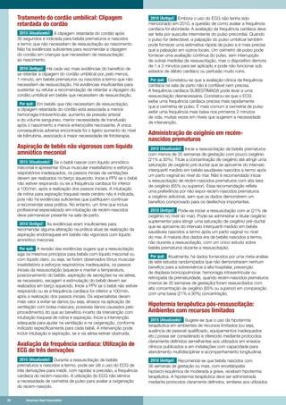 26	 American Heart Association	26	 American Heart Association
Tratamento do cordão umbilical: Clipagem
retardada do cordão
2015 (Atualizado): A clipagem retardada do cordão após
30 segundos é indicada para bebês prematuros e nascidos
a termo que não necessitam de ressuscitação ao nascimento.
Não há evidências suficientes para recomendar a clipagem
do cordão em crianças que necessitam de ressuscitação
ao nascimento.
2010 (Antigo): Há cada vez mais evidências do benefício de
se retardar a clipagem do cordão umbilical por, pelo menos,
1 minuto, em bebês prematuros ou nascidos a termo que não
necessitem de ressuscitação. Há evidências insuficientes para
sustentar ou refutar a recomendação de retardar a clipagem do
cordão umbilical em bebês que necessitem de ressuscitação.
Por quê: Em bebês que não necessitam de ressuscitação,
a clipagem retardada do cordão está associada a menos
hemorragia intraventricular, aumento da pressão arterial
e do volume sanguíneo, menor necessidade de transfusão
após o nascimento e menos enterocolite necrosante. A única
consequência adversa encontrada foi o ligeiro aumento do nível
de bilirrubina, associado à maior necessidade de fototerapia.
Aspiração de bebês não vigorosos com líquido
amniótico meconial
2015 (Atualizado): Se o bebê nascer com líquido amniótico
meconial e apresentar tônus ​​muscular insatisfatório e esforços
respiratórios inadequados, os passos iniciais da ventilações
devem ser realizados no berço aquecido. Inicie a PPV se o bebê
não estiver respirando ou se a frequência cardíaca for inferior
a 100/min, após a realização dos passos iniciais. A intubação
de rotina para aspiração traqueal neste cenário não é indicada,
pois não há evidências suficientes que justifiquem continuar
a recomendar essa prática. No entanto, um time que inclua
profissional especializado em intubação de recém-nascidos
deve permanecer presente na sala de parto.
2010 (Antigo): As evidências eram insuficientes para
recomendar alguma alteração na prática atual de realização da
aspiração endotraqueal em bebês não vigorosos com líquido
amniótico meconial.
Por quê: A revisão das evidências sugere que a ressuscitação
siga os mesmos princípios para bebês com líquido meconial ou
com líquido claro, ou seja, se forem observados tônus muscular
insatisfatório e esforços respiratórios inadequados, os passos
iniciais da ressuscitação (aquecer e manter a temperatura,
posicionamento do bebês, aspiração de secreções na via aérea,
se necessário, secagem e estimulação do bebê) devem ser
realizados em berço aquecido. Inicie a PPV se o bebê não estiver
respirando ou se a frequência cardíaca for inferior a 100/min,
após a realização dos passos iniciais. Os especialistas deram
mais valor a evitar-se danos (ou seja, atrasos na aplicação de
ventilação com bolsa-máscara, possíveis danos causados pelo
procedimento) do que ao benefício incerto da intervenção com
intubação traqueal de rotina e aspiração. Inicie a intervenção
adequada para ajudar na ventilação e na oxigenação, conforme
indicado especificamente para cada bebê. A intervenção pode
incluir intubação e aspiração, se a via aérea estiver obstruída.
Avaliação da frequência cardíaca: Utilização de
ECG de três derivações
2015 (Atualizado): Durante a ressuscitação de bebês
prematuros e nascidos a termo, pode ser útil o uso do ECG de
três derivações para medir, com rapidez e precisão, a frequência
cardíaca do recém-nascido. A utilização do ECG não elimina
a necessidade de oximetria de pulso para avaliar a oxigenação
do recém-nascido.
2010 (Antigo): Embora o uso do ECG não tenha sido
mencionado em 2010, a questão de como avaliar a frequência
cardíaca foi abordada: A avaliação da frequência cardíaca deve
ser feita por ausculta intermitente do pulso precordial. Quando
o pulso for detectável, a palpação do pulso umbilical também
pode fornecer uma estimativa rápida de pulso e é mais precisa
que a palpação em outros locais. Um oxímetro de pulso pode
fornecer uma avaliação contínua do pulso, sem interrupção
de outras medidas de ressuscitação, mas o dispositivo demora
de 1 a 2 minutos para ser aplicado e pode não funcionar sob
estados de débito cardíaco ou perfusão muito ruins.
Por quê: Constatou-se que a avaliação clínica da frequência
cardíaca na sala de parto não é confiável nem precisa.
A frequência cardíaca SUBESTIMADA pode levar a uma
ressuscitação desnecessária. Constatou-se que o ECG
exibe uma frequência cardíaca precisa mais rapidamente
que a oximetria de pulso. É mais comum a oximetria de pulso
exibir uma frequência mais baixa nos primeiros 2 minutos
de vida, muitas vezes em níveis que sugerem a necessidade
de intervenção.
Administração de oxigênio em recém-
nascidos prematuros
2015 (Atualizado): Inicie a ressuscitação de bebês prematuros
com menos de 35 semanas de gestação com pouco oxigênio
(21% a 30%). Titule a concentração de oxigênio até atingir uma
saturação de oxigênio pré-ductal que se aproxime do intervalo
interquartil medido em bebês saudáveis nascidos a termo ​​após
um parto vaginal ao nível do mar. Não é recomendado iniciar
a ressuscitação de recém-nascidos prematuros com alta taxa
de oxigênio (65% ou superior). Essa recomendação reflete
uma preferência por não expor recém-nascidos prematuros
a oxigênio adicional, sem que os dados demonstrem um
benefício comprovado para os desfechos importantes.
2010 (Antigo): Pode-se iniciar a ressuscitação com ar (21% de
oxigênio no nível do mar). Pode-se administrar e titular oxigênio
suplementar para atingir uma saturação de oxigênio pré-ductal
que se aproxime do intervalo interquartil medido em bebês
saudáveis nascidos a termo após um parto vaginal no nível
do mar. A maioria dos dados era de bebês nascidos a termo,
não durante a ressuscitação, com um único estudo sobre
bebês prematuros durante a ressuscitação.
Por quê: Atualmente, há dados fornecidos por uma meta-análise
de sete estudos randomizados que não demonstraram nenhum
benefício para a sobrevivência à alta hospitalar, prevenção
de displasia broncopulmonar, hemorragia intraventricular ou
retinopatia da prematuridade, quando recém-nascidos prematuros
(menos de 35 semanas de gestação) foram ressuscitados com
alta concentração de oxigênio (65% ou superior) em comparação
com uma baixa (21% a 30%) concentração.
Hipotermia terapêutica pós-ressuscitação:
Ambientes com recursos limitados
2015 (Atualizado): Sugere-se que o uso da hipotermia
terapêutica em ambientes de recursos limitados (ou seja,
ausência de pessoal qualificado, equipamentos inadequados
etc.) possa ser considerado e oferecido mediante protocolos
claramente definidos semelhantes aos utilizados em ensaios
clínicos publicados e em instalações com capacidade para
atendimento multidisciplinar e acompanhamento longitudinal.
2010 (Antigo): Recomenda-se que bebês nascidos com
36 semanas de gestação ou mais, com encefalopatia
hipóxico-isquêmica de moderada a grave, recebam hipotermia
terapêutica. A hipotermia terapêutica deve ser administrada
mediante protocolos claramente definidos, similares aos utilizados
 