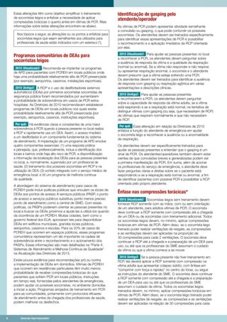 6	 American Heart Association	 6	 American Heart Association
Estas alterações têm como objetivo simplificar o treinamento
de socorristas leigos e enfatizar a necessidade de aplicar
compressões torácicas o quanto antes em vítimas de PCR. Mais
informações sobre estas alterações encontram-se abaixo.
Nos tópicos a seguir, as alterações ou os pontos a enfatizar para
socorristas leigos que sejam semelhantes aos utilizados para
profissionais de saúde estão indicados com um asterisco (*).
Programas comunitários de DEAs para
socorristas leigos
2015 (Atualizado): Recomenda-se implantar os programas
de APD para pacientes com PCREH em locais públicos onde
haja uma probabilidade relativamente alta de PCR presenciada
(por exemplo, aeroportos, cassinos, instalações esportivas).
2010 (Antigo): A RCP e o uso de desfibriladores externos
automáticos (DEAs) por primeiros socorristas socorristas de
segurança pública foram recomendados por aumentarem
a probabilidade de sobrevivência em casos de PCR extra-
hospitalar. As Diretrizes de 2010 recomendavam estabelecer
programas de DEAs em locais públicos nos quais exista
probabilidade relativamente alta de PCR presenciada (por
exemplo, aeroportos, cassinos, instituições esportivas).
Por quê: Há evidências claras e consistentes de uma maior
sobrevivência à PCR quando a pessoa presente no local realiza
a RCP e rapidamente usa um DEA. Assim, o acesso imediato
a um desfibrilador é um componente fundamental do sistema
de atendimento. A implantação de um programa de APD envolve
quatro componentes essenciais: (1) uma resposta prática
e planejada, que, preferencialmente, inclua a identificação dos
locais e bairros onde haja alto risco de PCR, a disponibilização
e informação da localização dos DEAs para as pessoas presentes
no local, e, normalmente, supervisão por um profissional de
saúde; (2) treinamento dos possíveis socorristas em RCP e na
utilização do DEA; (3) contato integrado com o serviço médico de
emergência local; e (4) um programa de melhoria contínua
da qualidade.
A abordagem do sistema de atendimento para casos de
PCREH pode incluir políticas públicas que vinculem os locais de
DEAs aos pontos de acesso A serviços públicos (PASP, o ponto
de acesso a serviços públicos substituiu ponto menos preciso
ponto de atendimento como a central de SME). Com essas
políticas, os PASPs poderiam orientar as pessoas presentes no
local a buscar os DEAs próximos e ajudá-las a utilizá-los quando
da ocorrência de um PCREH. Muitas cidades, bem como o
governo federal dos EUA, aprovaram leis para disponibilizar
DEAs em edifícios municipais, grandes locais públicos,
aeroportos, cassinos e escolas. Para os 20% de casos de
PCREH que ocorrem em espaços públicos, esses programas
comunitários representam um elo importante na cadeia de
sobrevivência entre o reconhecimento e o acionamento dos
PASPs. Essas informações são mais detalhadas na Parte 4:
Sistemas de Atendimento e Melhoria Contínua da Qualidade
na Atualização das Diretrizes de 2015.
Existe pouca evidência para recomendações pró ou contra
a implementação de DEAs em domicílios. Vítimas de PCREH
que ocorrem em residências particulares têm muito menos
probabilidade de receber compressões torácicas do que
pacientes que sofrem PCR em locais públicos. Instruções
em tempo real, fornecidas pelos atendentes de emergências,
podem ajudar os possíveis socorristas, no ambiente domiciliar,
a iniciar a ação. Programas arrojados de treinamento em PCR
para as comunidades, juntamente com protocolos eficazes
de atendimento antes da chegada dos profissionais de saúde,
podem melhorar os desfechos.
Identificação de gasping pelo
atendente/operador
As vítimas de PCR podem apresentar atividade semelhante
a convulsão ou gasping, o que pode confundir os possíveis
socorristas. Os atendentes devem ser treinados especificamente
para identificar essas apresentações de PCR e possibilitar
o reconhecimento e a aplicação imediatos da RCP orientada
por eles.
2015 (Atualizado): Para ajudar as pessoas presentes no local
a reconhecer a PCR, os atendentes devem perguntar sobre
a ausência de resposta da vítima e a qualidade da respiração
(normal ou anormal). Se a vítima não responder e não respirar,
ou apresentar respiração anormal, o socorrista e o atendente
devem presumir que a vítima esteja sofrendo uma PCR.
Os atendentes devem ser treinados para identificar a ausência
de resposta com gasping ou respiração agônica em várias
apresentações e descrições clínicas.
2010 (Antigo): Para ajudar as pessoas presentes
a reconhecerem a PCR, os atendentes devem perguntar
sobre a capacidade de resposta da vítima adulta, se a vítima
está respirando e se a respiração está normal, na tentativa de
distinguir vítimas com gasping (ou seja, que necessitam de RCP)
de vítimas que respiram normalmente e que não necessitam
de RCP.
Por quê: Essa alteração em relação às Diretrizes de 2010
enfatiza a função do atendente de emergência em ajudar
o socorrista leigo a reconhecer a ausência ou a anormalidade
da respiração.
Os atendentes devem ser especificamente treinados para
ajudar as pessoas presentes a entender que o gasping é um
sinal de PCR. Os atendentes/operadores também devem estar
cientes de que convulsões breves e generalizadas podem ser
a primeira manifestação da PCR. Em suma, além de acionar
os profissionais do serviço de emergência, o atendente deve
fazer perguntas claras e diretas sobre se o paciente está
respondendo e se a respiração está normal ou anormal, a fim
de identificar pacientes com possível PCR e possibilitar a RCP
orientada pelo próprio atendente.
Ênfase nas compressões torácicas*
2015 (Atualizado): Socorristas leigos sem treinamento devem
fornecer RCP somente com as mãos, com ou sem orientação
de um atendente, para adultos vítimas de PCR. O socorrista
deve continuar a RCP somente com compressão até a chegada
de um DEA ou de socorristas com treinamento adicional. Todos
os socorristas leigos devem, no mínimo, aplicar compressões
torácicas em vítimas de PCR. Além disso, se o socorrista leigo
treinado puder realizar ventilações de resgate, as compressões
e as ventilações devem ser aplicadas na proporção de
30 compressões para cada 2 ventilações. O socorrista deve
continuar a RCP até a chegada e a preparação de um DEA para
uso, ou até que os profissionais do SME assumam o cuidado
da vítima ou que a vítima comece a se mover.
2010 (Antigo): Se a pessoa presente não tiver treinamento em
RCP, ela deverá aplicar a RCP somente com compressão na
vítima adulta que apresentar colapso súbito, com ênfase em
comprimir com força e rapidez no centro do tórax, ou seguir
as instruções do atendente do SME. O socorrista deve continuar
a RCP somente com compressão até a chegada e a preparação
de um DEA para uso ou até que os profissionais do SME
assumam o cuidado da vítima. Todos os socorristas leigos
treinados devem, no mínimo, aplicar compressões torácicas em
vítimas de PCR. Além disso, se o socorrista leigo treinado puder
realizar ventilações de resgate, as compressões e as ventilações
devem ser aplicadas na relação de 30 compressões para cada
 