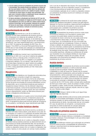 30	 American Heart Association	30	 American Heart Association
•	 O uso de colares cervicais por prestadores de primeiros socorros não
é recomendado. Para pessoas feridas que satisfaçam os critérios de
alto risco para lesões na coluna, o método ideal a ser aplicado pelo
prestador de primeiros socorros com o objetivo de ajudar a impedir
o movimento da coluna requer um estudo mais aprofundado, mas
pode incluir comandos verbais ou estabilização manual, enquanto se
aguarda a chegada de profissionais avançados.
•	 Os tópicos abordados na Atualização das Diretrizes de 2015 que não
trazem novas recomendações em relação às de 2010 incluem o uso de
broncodilatadores para asma com falta de ar, lesões oculares tóxicas,
controle de hemorragia, uso de torniquetes, tratamento de suspeitas
de fraturas de ossos longos, resfriamento de queimaduras térmicas,
curativos para queimaduras e restrição de movimento da coluna.
Reconhecimento de um AVC
2015 (Novo): Recomenda-se o uso de um sistema de
avaliação de AVE pelos prestadores de primeiros socorros.
Em comparação com sistemas de avaliação de AVC que
não necessitam da medição da glicose, os de sistemas de
avaliação que incluem a medição de glicose têm sensibilidade
semelhante, mas maior especificidade para o reconhecimento
de um AVC. Os sistemas de avaliação de AVC Face, Arm,
Speech, Time (FAST) ou Cincinnati Prehospital Stroke Scale
(CPSS) são os mais simples para utilização por prestadores de
primeiros socorros, com alta sensibilidade para a identificação
de um AVC.
Por quê: As evidências mostram que o reconhecimento
precoce de um AVC com o uso de um sistema de avaliação
adequado diminui o intervalo entre o momento do início
dos sinais e sintomas do AVC e a chegada a um hospital e
o tratamento definitivo. Em um estudo, mais de 94% dos
socorristas leigos treinados em algum sistema de avaliação
de AVC conseguiram reconhecer os sinais e sintomas de
um AVC, e essa capacidade persistiu por três meses após
o treinamento.35,36
Hipoglicemia
2015 (Novo): Para diabéticos com hipoglicemia sintomática leve,
capazes de seguir comandos e engolir com segurança,
a utilização de glicose por via oral sob a forma de comprimidos
proporciona alívio clínico mais rápido em comparação com outras
formas de açúcar encontradas em produtos alimentares comuns.
Se disponíveis, use os comprimidos de glicose para resolver a
hipoglicemia nesses indivíduos. Se não estiverem disponíveis
comprimidos de glicose, outras formas especificamente avaliadas
de alimentos e líquidos que contêm açúcar, tais como sacarose,
frutose e oligossacáridos, podem ser alternativas eficazes para
reverter a hipoglicemia sintomática leve.
Por quê: A hipoglicemia é um quadro comum encontrado pelos
prestadores de primeiros socorros. O tratamento precoce da
hipoglicemia leve pode prevenir a progressão para hipoglicemia
grave. A hipoglicemia grave pode provocar perda de consciência
ou convulsões e, normalmente, requer atendimento pelo SME.
Tratamento de lesões torácicas abertas
2015 (Novo): O prestador de primeiros socorros, ao atender um
indivíduo com lesão torácica aberta, pode deixá-la como está. Se
for necessário um curativo e ou a aplicação de pressão direta para
conter a hemorragia, deve-se tomar cuidado para que o curativo,
saturado de sangue, não se torne oclusivo, inadvertidamente.
Por quê: O uso indevido de um curativo ou dispositivo oclusivo
em lesões torácicas abertas pode levar ao desenvolvimento de um
pneumotórax por tensão potencialmente fatal, não reconhecido.
Não existem estudos humanos que comparem a aplicação de um
curativo ou dispositivo oclusivo com um curativo ou dispositivo não
oclusivo. Apenas um único estudo com animais mostrou benefício
com o uso de um dispositivo não oclusivo. Por causa da falta de
evidências sobre o uso de um dispositivo oclusivo, e considerando
o risco de pneumotórax por tensão não reconhecido, não
é recomendada a aplicação de um curativo ou dispositivo oclusivo
por prestadores de primeiros socorros em indivíduos com lesões
torácicas abertas.
Concussão
2015 (Novo): O profissional de saúde deve avaliar qualquer
pessoa que apresente traumatismo craniano que gere alguma
alteração do nível de consciência, desenvolvimento progressivo
de sinais ou sintomas de concussão ou outras causas de
preocupação para o prestador de primeiros socorros.
A avaliação deve ocorrer o mais rapidamente possível.
Por quê: Os prestadores de primeiros socorros muitas vezes
encontramos indivíduos com traumatismo craniano leve
e possível concussão (lesão cerebral traumática leve).
A variedade de sinais e sintomas de concussão pode tornar
o reconhecimento dessa lesão um desafio. Além disso,
no longo prazo, as consequências de uma concussão não
reconhecida podem ser consideráveis. Embora um sistema
simples e validado de classificação de concussões, composto
por uma única fase, pudesse ajudar os prestadores de primeiros
socorros a reconhecer uma concussão, esse tipo de sistema
de avaliação ainda não existe. Ferramentas de avaliação de
concussões esportivas, utilizadas por profissionais de saúde
que necessitam de uma avaliação dividida em duas fases
(antes da competição e depois da concussão), não são
adequadas como ferramenta de avaliação única para os
prestadores de primeiros socorros.
Avulsão dentária
2015 (Atualizado): Os prestadores de primeiros socorros podem
não ser capazes de reimplantar um dente avulsionado devido
à ausência luvas de proteção medicinais, treinamento
e habilidades ou medo de causar dor. Quando não for possível
realizar o reimplante imediatamente, pode ser benéfico armazenar
temporariamente o dente avulsionado numa solução que,
comprovadamente, prolongue a viabilidade das células dentárias
(em comparação com a saliva). Entre as soluções com eficácia
comprovada em prolongar a viabilidade das células dentárias,
no período de 30 a 120 minutos, estão a solução salina equilibrada
de Hank (que contém cálcio, cloreto de potássio e fosfato, cloreto
de magnésio e sulfato, cloreto de sódio, bicarbonato de sódio,
fosfato de sódio dibásico e glicose), própolis, clara de ovo, água
de coco, Ricetral ou leite integral.
2010 (Antigo): Coloque o dente no leite ou em água limpa,
caso não haja leite disponível.
Por quê: A avulsão dentária pode provocar perda permanente
do dente. A comunidade odontológica concorda que o
reimplante imediato do dente avulsionado oferece mais chance
de sobrevivência do dente, mas esta pode não ser uma opção.
Em caso de adiamento do reimplante, o armazenamento
temporário do dente avulsionado em solução adequada
pode melhorar a chance de sobrevivência do dente.
Educação em primeiros socorros
2015 (Novo): A educação e o treinamento em primeiros
socorros pode ser útil para melhorar a morbidade e a mortalidade
por lesões e doenças. A recomendação é a de que ambos sejam
universalmente disponíveis.
Por quê: As evidências mostram que a educação em primeiros
socorros pode aumentar a probabilidade de sobrevivência,
melhorar o reconhecimento de doenças agudas e auxiliar
a resolução dos sintomas.
 