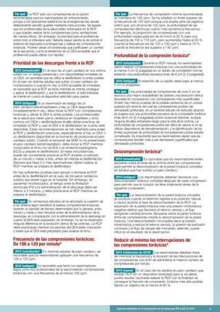 Aspectos destacados de la actualización de las Guías para RCP y ACE de 2015	 9
Por qué: La RCP solo con compresiones es la opción
recomendada para los reanimadores sin entrenamiento,
porque a los operadores telefónicos de emergencias les resulta
relativamente sencillo guiarles mediante instrucciones. Se espera
que los profesionales de la salud estén entrenados en la RCP
y que puedan realizar tanto compresiones como ventilaciones
de manera eficaz. Sin embargo, la prioridad para el profesional,
sobre todo si interviene solo, debería seguir siendo la de activar el
sistema de respuesta a emergencias y realizar las compresiones
torácicas. Podrían darse circunstancias que justificasen un cambio
de la secuencia, como la existencia de un DEA accesible que el
profesional pueda utilizar con rapidez.
Prioridad de las descargas frente a la RCP
2015 (actualizado): En el caso de un paro cardíaco en una víctima
adulta con un testigo presencial y con disponibilidad inmediata de
un DEA, es razonable que se utilice el desfibrilador lo antes posible.
En el caso de víctimas adultas que sufran un paro cardíaco sin
monitorización o cuando no hay un DEA accesible de inmediato,
es razonable que la RCP se inicie mientras se intenta conseguir
y aplicar el desfibrilador, y que la desfibrilación, si está indicada,
se intente en cuanto el dispositivo esté listo para usarse.
2010 (antiguo): Si un reanimador es testigo de un
paro cardíaco extrahospitalario y hay un DEA disponible
inmediatamente in situ, debe iniciar la RCP con compresiones
torácicas y utilizar el DEA lo antes posible. Los profesionales
de la salud que tratan paros cardíacos en hospitales y otros
centros con DEA o desfibriladores in situ deben practicar de
inmediato la RCP y usar el DEA o el desfibrilador en cuanto esté
disponible. Estas recomendaciones se han diseñado para avalar
la RCP y desfibrilación precoces, especialmente si hay un DEA o
un desfibrilador disponible en el momento de producirse el paro
cardíaco súbito. Cuando el personal del SEM no ha presenciado
el paro cardíaco extrahospitalario, debe iniciar la RCP mientras
comprueba el ritmo con el DEA o en el electrocardiograma
(ECG) y prepara la desfibrilación. En tales circunstancias,
puede ser conveniente practicar la RCP durante un período
de un minuto y medio a tres, antes de intentar la desfibrilación.
Siempre que haya 2 o más reanimadores, deben realizar la
RCP mientras se prepara el desfibrilador.
No hay suficientes pruebas para apoyar o rechazar la RCP
antes de la desfibrilación en el caso de los paros cardíacos
súbitos que tienen lugar en el hospital. Sin embargo, en
pacientes monitorizados, el tiempo entre la fibrilación
ventricular (FV) y la administración de la descarga debe ser
inferior a 3 minutos, y debe practicarse la RCP mientras se
prepara el desfibrilador.
Por qué: En numerosos estudios se ha abordado la cuestión de
si se obtiene algún beneficio al realizar compresiones torácicas
durante un periodo de tiempo determinado (por lo general, entre
minuto y medio y tres minutos) antes de la administración de la
descarga, en comparación con la administración de la descarga en
cuanto el DEA está preparado; sin embargo, no se ha observado
ninguna diferencia en la evolución clínica de las víctimas. La RCP
debe practicarse mientras los parches del DEA están colocados
y hasta que el DEA esté preparado para analizar el ritmo.
Frecuencia de las compresiones torácicas:
De 100 a 120 por minuto*
2015 (actualizado): En víctimas adultas de paro cardíaco, es
razonable que los reanimadores apliquen una frecuencia de
100 a 120 cpm.
2010 (antiguo): Es razonable que tanto los reanimadores
legos como los profesionales de la salud realicen compresiones
torácicas con una frecuencia de al menos 100 cpm.
Por qué: La frecuencia de compresión mínima recomendada
se mantiene en 100 cpm. Se ha añadido un límite superior de
la frecuencia de 120 cpm porque una amplia serie de registros
indicó que, por encima de 120 cpm, la profundidad de las
compresiones disminuye cuanto más aumenta la frecuencia.
Por ejemplo, la proporción de compresiones con una
profundidad inadecuada era de en torno al 35 % para una
frecuencia de 100 a 119 cpm, pero aumentaba hasta el 50 %
cuando la frecuencia era de 120 a 139 cpm y hasta el 70 %
cuando la frecuencia era superior a 140 cpm.
Profundidad de la compresión torácica*
2015 (actualizado): Durante la RCP manual, los reanimadores
deben realizar compresiones torácicas con una profundidad de
al menos 5 cm (2 pulgadas) en un adulto de complexión normal
evitando una profundidad excesiva (más de 6 cm [2,4 pulgadas]).
2010 (antiguo): El esternón de un adulto debe bajar al menos
5 cm (2 pulgadas).
Por qué: Una profundidad de compresiones de unos 5 cm se
asocia a una mayor probabilidad de obtener una evolución clínica
favorable en comparación con compresiones más superficiales.
Si bien hay menos pruebas de la posible existencia de un umbral
superior por encima del cual las compresiones podrían ser
demasiado profundas, en un reciente estudio de reducido alcance
se sugiere que una profundidad excesiva de la compresión torácica
(más de 6 cm [2,4 pulgadas]) podría ocasionar lesiones, aunque
ninguna de ellas entrañaría riesgo para la vida de la víctima. La
profundidad de compresiones podría ser difícil de valorar si no se
utilizan dispositivos de retroalimentación, y la identificación de los
límites superiores de profundidad de compresiones podría resultar
complicada. Es importante que los reanimadores sepan que las
compresiones tienden más a ser demasiado superficiales que
demasiado profundas.
Descompresión torácica*
2015 (actualizado): Es razonable que los reanimadores eviten
apoyarse sobre el tórax de la víctima entre las compresiones
para permitir la descompresión de la pared torácica completa
en adultos que han sufrido un paro cardíaco.
2010 (antiguo): Los reanimadores deberían favorecer una
descompresión torácica completa después de cada compresión
para permitir que el corazón se llene totalmente antes de la
siguiente compresión.
Por qué: La descompresión de la pared torácica completa
se produce cuando el esternón regresa a su posición natural
o neutra durante la fase de descompresión de la RCP. La
expansión de la pared torácica crea una presión intratorácica
negativa relativa que favorece el retorno venoso y el flujo
sanguíneo cardiopulmonar. Apoyarse sobre la pared torácica
entre las compresiones impide la descompresión de la pared
torácica. Una descompresión incompleta eleva la presión
intratorácica y reduce el retorno venoso, la presión de perfusión
coronaria y el flujo de sangre del miocardio; además, puede
influir en el resultado de la reanimación.
Reducir al mínimo las interrupciones de
las compresiones torácicas*
2015 (reiteración de 2010): Los reanimadores deberían tratar
de minimizar la frecuencia y la duración de las interrupciones de
las compresiones con el fin de administrar el máximo número de
compresiones por minuto.
2015 (nuevo): En el caso de los adultos en paro cardíaco que
reciban RCP sin un dispositivo avanzado para la vía aérea,
podría resultar razonable realizar la RCP con la finalidad de
conseguir la fracción de compresión torácica más alta posible,
fijando un objetivo de al menos el 60 %.
 