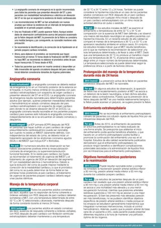 Aspectos destacados de la actualización de las Guías para RCP y ACE de 2015	 15
•	 La angiografía coronaria de emergencia es la opción recomendada
para todos los pacientes que presentan elevación del ST y para
pacientes con inestabilidad hemodinámica o eléctrica sin elevación
del ST en los que se sospecha la existencia de lesión cardiovascular.
•	 Las recomendaciones de MET se han actualizado con nuevas
pruebas que indican la existencia de un intervalo de temperaturas
aceptable en el periodo posparo cardíaco.
•	 Una vez finalizado el MET, puede aparecer fiebre. Aunque existen
datos de observación contradictorios acerca del perjuicio ocasionado
por la fiebre después del MET, la prevención de la fiebre se considera
una medida benigna y, por consiguiente, es razonable mantener esta
precaución.
•	 Se recomienda la identificación y la corrección de la hipotensión en el
periodo posparo cardíaco inmediato.
•	 Ahora, para elaborar el pronóstico, se recomienda que hayan
transcurrido al menos 72 horas desde la finalización del MET; cuando
no haya MET, se recomienda no elaborar el pronóstico antes de que
hayan transcurrido 72 horas desde el RCE.
•	 Todos los pacientes que entren en muerte cerebral o desarrollen un
fallo irreversible del aparato circulatorio después del paro cardíaco
inicial deberían considerarse donantes de órganos potenciales
Angiografía coronaria
2015 (actualizado): La angiografía coronaria se debería realizar
de emergencia (y no en un momento posterior de la estancia en
el hospital, ni mucho menos omitirla) en los pacientes con paro
cardíaco extrahospitalario con sospecha de origen cardíaco y
presenten elevación del ST en el ECG. La angiografía coronaria
de emergencia resulta razonable para determinados pacientes
adultos (por ejemplo, quienes presentan inestabilidad eléctrica
o hemodinámica) en estado comatoso después del paro
cardíaco extrahospitalario con sospecha de origen cardíaco
pero donde no se observe elevación del ST en el ECG. La
angiografía coronaria resulta razonable en los pacientes posparo
cardíaco para quienes esté indicada la angiografía coronaria,
independientemente de si se encuentran en estado comatoso o
despiertos.
2010 (antiguo): La ICP primaria (ICPP) después del RCE
en personas que hayan sufrido un paro cardíaco de origen
presumiblemente cardioisquémico puede ser razonable,
aun cuando no exista un IMEST claramente definido. Con
independencia del estado de coma, se debería iniciar un
tratamiento apropiado de los síndromes coronarios agudos
(SCA) o del IMEST que incluya ICP o fibrinolisis.
Por qué: En numerosos estudios de observación se han
hallado asociaciones positivas entre la revascularización
coronaria de emergencia y la supervivencia/evolución
funcional favorable. Si no existe paro cardíaco, las Guías
ya recomiendan el tratamiento de urgencia del IMEST y el
tratamiento de urgencia del SCA sin elevación del segmento
ST con inestabilidad eléctrica o hemodinámica. Debido a
que la evolución del coma se puede mejorar mediante la
corrección de la inestabilidad cardíaca y a que el pronóstico
del coma no se puede determinar de forma fiable en las
primeras horas posteriores al paro cardíaco, el tratamiento
de urgencia de pacientes posparo cardíaco debería seguir
unas pautas idénticas.
Manejo de la temperatura corporal
2015 (actualizado): Todos los pacientes adultos comatosos
(es decir, aquellos que no respondan de forma coherente a
órdenes verbales) con RCE después de paro cardíaco deberían
someterse a MET, con una temperatura determinada de entre
32 °C y 36 °C seleccionada y alcanzada, mantenida después
de forma constante durante al menos 24 horas.
2010 (antiguo): Los pacientes adultos en estado comatoso
(es decir, ausencia de respuesta coherente a órdenes verbales),
con RCE después de paro cardíaco con fibrilación ventricular
extrahospitalario deberían mantenerse a una temperatura
de 32 °C a 34 °C entre 12 y 24 horas. También se puede
considerar la hipotermia inducida en el caso de los pacientes
adultos comatosos con RCE después de un paro cardíaco
intrahospitalario con cualquier ritmo inicial o después de
un paro cardíaco extrahospitalario con un ritmo inicial de
actividad eléctrica sin pulso o asistolia.
Por qué: En los estudios iniciales de MET se examinó el
enfriamiento a temperaturas de entre 32 °C y 34 °C en
comparación con la ausencia de MET bien definida y se observó
una mejora del resultado neurológico en aquellos pacientes con
hipotermia inducida. En un reciente estudio de alta calidad se
comparó el manejo de la temperatura a 36 °C y a 33 °C y se
apreciaron resultados similares en ambos casos. En conjunto,
los estudios iniciales indican que el MET resulta beneficioso,
por lo que se mantiene la recomendación de seleccionar una
sola temperatura determinada y de llevar a cabo el MET. Dado
que una temperatura de 33 °C no produce un beneficio mayor
que una temperatura de 36 °C, el personal clínico puede
elegir entre un mayor número de temperaturas determinadas.
La temperatura seleccionada se puede determinar según la
preferencia clínica o a partir de factores clínicos.
Prolongación del manejo de la temperatura
durante más de 24 horas
2015 (nuevo): La prevención activa de la fiebre en pacientes
comatosos después del MET es razonable.
Por qué: En algunos estudios de observación, la aparición
de fiebre tras el recalentamiento posterior al MET se asocia a
un deterioro de la lesión neurológica, si bien dichos estudios
ofrecen datos contradictorios. Puesto que la prevención de la
fiebre después del MET es una medida relativamente benigna y
la fiebre puede acarrear un perjuicio, se sugiere prevenir la fiebre.
Enfriamiento extrahospitalario
2015 (nuevo): No se recomienda el enfriamiento prehospitalario
rutinario de pacientes con infusión rápida de líquidos fríos por vía
intravenosa después del RCE.
Por qué: Antes de 2010, el enfriamiento de pacientes
en entornos prehospitalarios no se había evaluado de
una forma amplia. Se presuponía que adelantar el inicio
del enfriamiento podía aportar beneficios añadidos, y que
hacerlo en un entorno prehospitalario podría facilitar y
promover la continuación del enfriamiento una vez en el
hospital. Estudios de alta calidad recientemente publicados
demostraron que el enfriamiento prehospitalario no
produce ningún beneficio e identificaron complicaciones
potenciales asociadas a la administración de líquidos fríos
por vía intravenosa para el enfriamiento prehospitalario.
Objetivos hemodinámicos posteriores
a la reanimación
2015 (nuevo): Puede resultar razonable evitar y corregir
de inmediato la hipotensión (presión arterial sistólica inferior
a 90 mm Hg, presión arterial media inferior a 65 mm Hg)
durante los cuidados posparo cardíaco.
Por qué: Los estudios de pacientes después de un paro
cardíaco han revelado que una presión arterial sistólica inferior
a 90 mm Hg o una presión arterial media inferior a 65 mm Hg
se asocia a una mortalidad más elevada y a una menor
recuperación funcional, mientras que presiones arteriales
sistólicas superiores a 100 mm Hg se asocian a una mejor
recuperación. Si bien las presiones más elevadas parecen
ser más beneficiosas, no se pudieron identificar objetivos
específicos de presión arterial sistólica o media porque en
los ensayos se estudiaron generalmente tratamientos que
integraban numerosas intervenciones, incluido el control
hemodinámico. Además, puesto que la presión arterial de base
varía de un paciente a otro, cada paciente puede presentar
diferentes requisitos a la hora de mantener una perfusión
óptima de los órganos.
 