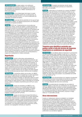 Aspectos destacados de la actualización de las Guías para RCP y ACE de 2015	 17
2015 (actualizado): Se debe realizar una notificación
prehospitalaria del hospital de destino y/o una activación
prehospitalaria del laboratorio de cateterismo para todos
los pacientes que presenten un IMEST identificado en el
ECG prehospitalario.
2010 (antiguo): Si los profesionales de la salud no están
entrenados para interpretar el ECG de 12 derivaciones, se
recomendaba transmitir el ECG o un informe elaborado por
ordenador al hospital de destino.
2010 (antiguo): En el caso de los pacientes en los que se haya
identificado un IMEST, se debería proporcionar una notificación
anticipada al hospital de destino.
Por qué: El ECG de 12 derivaciones es una prueba que
cuesta poco dinero, es fácil de realizar y puede proporcionar
rápidamente evidencia de elevación aguda del segmento ST.
Las dudas en torno a que la interpretación de los resultados del
ECG por parte de personal no médico pudiera dar lugar a un
sobrediagnóstico con el consiguiente uso excesivo de recursos,
o a un infradiagnóstico que pudiera traducirse en un retraso
del tratamiento ha limitado la implantación de los programas
de ECG en los sistemas de SEM. Estas mismas dudas existen
en el ámbito de la interpretación por ordenador de los ECG.
En la literatura médica se observa que, cuando no se practica
la fibrinolisis en el entorno prehospitalario, la notificación
temprana al hospital de la llegada inminente de un paciente con
elevación del ST o la activación prehospitalaria del laboratorio de
cateterismo acorta el tiempo que transcurre hasta la perfusión y
reduce la morbimortalidad. Un profesional de la salud inexperto
podría tardar tiempo en desarrollar las habilidades necesarias
para interpretar un ECG de 12 derivaciones, por lo que cabe
esperar que la interpretación por ordenador aumente la precisión
de los resultados cuando se combina con la interpretación a
cargo de un profesional no médico entrenado.
Reperfusión
2015 (nuevo): Cuando la fibrinolisis prehospitalaria se
encuentra disponible como parte del sistema de atención del
IMEST y se puede llevar a cabo el traslado directo a un centro
donde se realizan intervenciones coronarias percutáneas, el
triage prehospitalario y el traslado directo a un centro donde
se realizan intervenciones coronarias percutáneas puede ser la
opción preferente porque produce una pequeña disminución
relativa de la incidencia de la hemorragia intracraneal. Sin
embargo, no existe evidencia de que alguna de estas terapias
sea más beneficiosa que las otras en términos de mortalidad.
2015 (nuevo): En pacientes adultos que acudan con IMEST
al servicio de urgencias de un hospital que no esté capacitado
para realizar intervenciones coronarias percutáneas, se
recomienda el traslado inmediato sin fibrinolisis desde el centro
inicial a un centro donde se realicen intervenciones coronarias
percutáneas en lugar de llevar a cabo la fibrinolisis en el hospital
inicial y realizar un traslado únicamente para la ICP por causa
isquémica.
2015 (nuevo): Cuando los pacientes con IMEST no se
pueden trasladar a tiempo a un hospital capacitado para
realizar intervenciones coronarias percutáneas, la terapia
fibrinolítica con traslado rutinario para angiografía (ver a
continuación) puede suponer una alternativa aceptable al
traslado inmediato para ICP primaria.
2015 (nuevo): Cuando se administra la terapia fibrinolítica a
un paciente con IMEST en un hospital que no está capacitado
para realizar intervenciones coronarias percutáneas, puede
resultar razonable trasladar a todos los pacientes posfibrinolisis
para someterlos a una angiografía rutinaria temprana entre las
3 y 6 primeras horas y hasta las primeras 24 horas en lugar
de trasladar a los pacientes posfibrinolisis solamente cuando
precisan una angiografía motivada por isquemia.
2010 (antiguo): El traslado de pacientes de alto riesgo
que hayan recibido reperfusión primaria con tratamiento
fibrinolítico es razonable.
Por qué: La fibrinolisis es el estándar de cuidados del IMEST
desde hace más de 30 años. En los últimos 15 años, el uso
de la ICPP se ha implantado en la mayoría de las regiones de
Norteamérica y se ha demostrado que ofrece una leve mejora
del resultado clínico de los pacientes en comparación con la
fibrinolisis, siempre y cuando se pueda aplicar a tiempo y a
través de profesionales experimentados. Sin embargo, cuando
se produce un retraso en la ICPP, dependiendo de cuánto
tiempo se prolongue dicho retraso, la fibrinolisis inmediata puede
compensar cualquier beneficio adicional de la ICP. El traslado
directo a un hospital capacitado para realizar intervenciones
coronarias percutáneas, en comparación con la fibrinolisis
prehospitalaria, no se traduce en ninguna diferencia en cuanto
a mortalidad, pero el traslado para la ICPP sí se asocia a una
pequeña reducción relativa de la incidencia de la hemorragia
intracraneal. Un nuevo repaso a los últimos datos disponibles
ha permitido estratificar las recomendaciones de tratamiento
según el tiempo transcurrido desde el inicio de los síntomas
y el retraso previsto hasta la ICPP; además, ha permitido
elaborar recomendaciones específicas para el personal clínico
en los hospitales no capacitados para realizar intervenciones
coronarias percutáneas. La ICP inmediata tras el tratamiento
con fibrinolisis no aporta ningún beneficio añadido, pero la
angiografía rutinaria en las primeras 24 horas posteriores a la
realización de la fibrinolisis reduce la incidencia del reinfarto.
Troponina para identificar pacientes que
puedan recibir el alta del servicio de urgencias
hospitalario en condiciones de seguridad
2015 (nuevo): No se debería utilizar la troponina T y la troponina
I de alta sensibilidad solas medidas al cabo de 0 y 2 horas (sin
llevar a cabo una estratificación clínica del riesgo) para excluir el
diagnóstico de SCA, pero las mediciones de troponina I de alta
sensibilidad que sean inferiores al percentil 99, medidas al cabo
de 0 y 2 horas, pueden usarse junto con la estratificación de
bajo riesgo (puntuación de Trombólisis en infarto de miocardio
[TIMI] de 0 o 1, o riesgo bajo según las normas de Vancouver)
para predecir una posibilidad de evento cardíaco adverso
grave (ECAM) a 30 días inferior al 1 %. Además, las mediciones
negativas de troponina I o troponina T al cabo de 0 y entre 3
y 6 horas pueden usarse junto con la estratificación de bajo
riesgo (puntuación TIMI de 0, puntuación de bajo riesgo según
las normas de Vancouver, puntuación de 0 según la regla North
American Chest Pain y edad inferior a 50 años, o puntuación
HEART de riesgo bajo) para predecir una posibilidad de ECAM
a 30 días inferior al 1 %.
2010 (antiguo): Si los biomarcadores son negativos inicialmente
dentro de las 6 primeras horas desde el inicio de los síntomas,
se recomendaba volver a medir los biomarcadores entre
6 y 12 horas después del inicio de los síntomas.
Por qué: Si se presta atención al resultado de una prueba de
troponina negativa, ya sea sola o en combinación con una evaluación
del riesgo desestructurada, se obtiene una tasa inaceptablemente
elevada de ECAM a 30 días. Sin embargo, las predicciones basadas
en resultados de pruebas de troponina negativas, en combinación
con una evaluación del riesgo estructurada, comporta un riesgo
inferior al 1 % de ECAM a 30 días.
Otras intervenciones
Cuando un medicamento reduce la morbilidad o la mortalidad,
la administración prehospitalaria de dicho medicamento (en
comparación con la que se realiza en el hospital) permite que el
fármaco comience a actuar antes y puede producir una reducción
adicional de la morbilidad o la mortalidad. Sin embargo, cuando los
tiempos de respuesta y de traslado del SEM en ciudad son cortos,
el efecto beneficioso potencial del fármaco puede no ser muy
grande. Por otra parte, sumar nuevos medicamentos aumenta
el grado de complejidad de los cuidados prehospitalarios, lo que
podría tener a su vez efectos negativos.
 