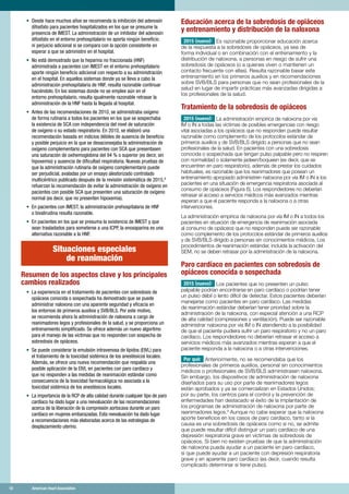 18	 American Heart Association	18	 American Heart Association
•	 Desde hace muchos años se recomienda la inhibición del adenosín
difosfato para pacientes hospitalizados en los que se presume la
presencia de IMEST. La administración de un inhibidor del adenosín
difosfato en el entorno prehospitalario no aporta ningún beneficio
ni perjuicio adicional si se compara con la opción consistente en
esperar a que se administre en el hospital.
•	 No está demostrado que la heparina no fraccionada (HNF)
administrada a pacientes con IMEST en el entorno prehospitalario
aporte ningún beneficio adicional con respecto a su administración
en el hospital. En aquellos sistemas donde ya se lleva a cabo la
administración prehospitalaria de HNF, resulta razonable continuar
haciéndolo. En los sistemas donde no se emplee aún en el
entorno prehospitalario, resulta igualmente razonable retrasar la
administración de la HNF hasta la llegada al hospital.
•	 Antes de las recomendaciones de 2010, se administraba oxígeno
de forma rutinaria a todos los pacientes en los que se sospechaba
la existencia de SCA con independencia del nivel de saturación
de oxígeno o su estado respiratorio. En 2010, se elaboró una
recomendación basada en indicios débiles de ausencia de beneficio
y posible perjuicio en la que se desaconsejaba la administración de
oxígeno complementario para pacientes con SCA que presentasen
una saturación de oxihemoglobina del 94 % o superior (es decir, sin
hipoxemia) y ausencia de dificultad respiratoria. Nuevas pruebas de
que la administración rutinaria de oxígeno complementario puede
ser perjudicial, avaladas por un ensayo aleatorizado controlado
multicéntrico publicado después de la revisión sistemática de 2015,8
refuerzan la recomendación de evitar la administración de oxígeno en
pacientes con posible SCA que presenten una saturación de oxígeno
normal (es decir, que no presenten hipoxemia).
•	 En pacientes con IMEST, la administración prehospitalaria de HNF
o bivalirudina resulta razonable.
•	 En pacientes en los que se presuma la existencia de IMEST y que
sean trasladados para someterse a una ICPP, la enoxaparina es una
alternativa razonable a la HNF.
Situaciones especiales
de reanimación
Resumen de los aspectos clave y los principales
cambios realizados
•	 La experiencia en el tratamiento de pacientes con sobredosis de
opiáceos conocida o sospechada ha demostrado que se puede
administrar naloxona con una aparente seguridad y eficacia en
los entornos de primeros auxilios y SVB/BLS. Por este motivo,
se recomienda ahora la administración de naloxona a cargo de
reanimadores legos y profesionales de la salud, y se proporciona un
entrenamiento simplificado. Se ofrece además un nuevo algoritmo
para el manejo de las víctimas que no responden con sospecha de
sobredosis de opiáceos.
•	 Se puede considerar la emulsión intravenosa de lípidos (EIVL) para
el tratamiento de la toxicidad sistémica de los anestésicos locales.
Además, se ofrece una nueva recomendación que respalda una
posible aplicación de la EIVL en pacientes con paro cardíaco y
que no responden a las medidas de reanimación estándar como
consecuencia de la toxicidad farmacológica no asociada a la
toxicidad sistémica de los anestésicos locales.
•	 La importancia de la RCP de alta calidad durante cualquier tipo de paro
cardíaco ha dado lugar a una reevaluación de las recomendaciones
acerca de la liberación de la compresión aortocava durante un paro
cardíaco en mujeres embarazadas. Esta reevaluación ha dado lugar
a recomendaciones más elaboradas acerca de las estrategias de
desplazamiento uterino.
Educación acerca de la sobredosis de opiáceos
y entrenamiento y distribución de la naloxona
2015 (nuevo): Es razonable proporcionar educación acerca
de la respuesta a la sobredosis de opiáceos, ya sea de
forma individual o en combinación con el entrenamiento y la
distribución de naloxona, a personas en riesgo de sufrir una
sobredosis de opiáceos (o a quienes viven o mantienen un
contacto frecuente con ellas). Resulta razonable basar este
entrenamiento en los primeros auxilios y en recomendaciones
sobre SVB/BLS para personas que no sean profesionales de la
salud en lugar de impartir prácticas más avanzadas dirigidas a
los profesionales de la salud.
Tratamiento de la sobredosis de opiáceos
2015 (nuevo): La administración empírica de naloxona por vía
IM o IN a todas las víctimas de posibles emergencias con riesgo
vital asociadas a los opiáceos que no responden puede resultar
razonable como complemento de los protocolos estándar de
primeros auxilios y de SVB/BLS dirigido a personas que no sean
profesionales de la salud. En pacientes con una sobredosis
conocida o sospechada que tengan pulso palpable pero no respiren
con normalidad o solamente jadeen/boqueen (es decir, que se
encuentren en paro respiratorio), además de prestar los cuidados
habituales, es razonable que los reanimadores que posean un
entrenamiento apropiado administren naloxona por vía IM o IN a los
pacientes en una situación de emergencia respiratoria asociada al
consumo de opiáceos (Figura 6). Los respondedores no deberían
retrasar el acceso a servicios médicos más avanzados mientras
esperan a que el paciente responda a la naloxona o a otras
intervenciones.
La administración empírica de naloxona por vía IM o IN a todos los
pacientes en situación de emergencia de reanimación asociada
al consumo de opiáceos que no responden puede ser razonable
como complemento de los protocolos estándar de primeros auxilios
y de SVB/BLS dirigido a personas sin conocimientos médicos. Los
procedimientos de reanimación estándar, incluida la activación del
SEM, no se deben retrasar por la administración de la naloxona.
Paro cardíaco en pacientes con sobredosis de
opiáceos conocida o sospechada
2015 (nuevo): Los pacientes que no presenten un pulso
palpable podrían encontrarse en paro cardíaco o podrían tener
un pulso débil o lento difícil de detectar. Estos pacientes deberían
manejarse como pacientes en paro cardíaco. Las medidas
de reanimación estándar deberían tener prioridad sobre la
administración de la naloxona, con especial atención a una RCP
de alta calidad (compresiones y ventilación). Puede ser razonable
administrar naloxona por vía IM o IN atendiendo a la posibilidad
de que el paciente pudiera sufrir un paro respiratorio y no un paro
cardíaco. Los respondedores no deberían retrasar el acceso a
servicios médicos más avanzados mientras esperan a que el
paciente responda a la naloxona o a otras intervenciones.
Por qué: Anteriormente, no se recomendaba que los
profesionales de primeros auxilios, personal sin conocimientos
médicos o profesionales de SVB/BLS administrasen naloxona.
Sin embargo, los dispositivos de administración de naloxona
diseñados para su uso por parte de reanimadores legos
están aprobados y ya se comercializan en Estados Unidos;
por su parte, los centros para el control y la prevención de
enfermedades han destacado el éxito de la implantación de
los programas de administración de naloxona por parte de
reanimadores legos.9
Aunque no cabe esperar que la naloxona
aporte beneficios en los casos de paro cardíaco, tanto si la
causa es una sobredosis de opiáceos como si no, se admite
que puede resultar difícil distinguir un paro cardíaco de una
depresión respiratoria grave en víctimas de sobredosis de
opiáceos. Si bien no existen pruebas de que la administración
de naloxona pueda ayudar a un paciente en paro cardíaco,
sí que puede ayudar a un paciente con depresión respiratoria
grave y en aparente paro cardíaco (es decir, cuando resulta
complicado determinar si tiene pulso).
 