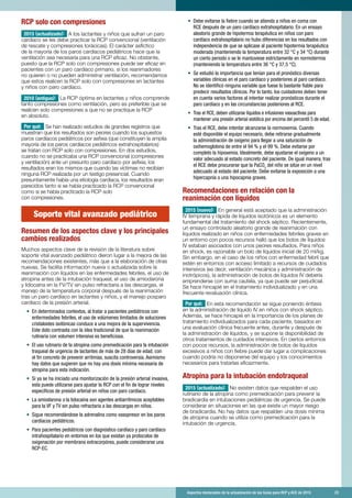 Aspectos destacados de la actualización de las Guías para RCP y ACE de 2015	 23
RCP solo con compresiones
2015 (actualizado): A los lactantes y niños que sufran un paro
cardíaco se les debe practicar la RCP convencional (ventilación
de rescate y compresiones torácicas). El carácter asfíctico
de la mayoría de los paros cardíacos pediátricos hace que la
ventilación sea necesaria para una RCP eficaz. No obstante,
puesto que la RCP solo con compresiones puede ser eficaz en
pacientes con un paro cardíaco primario, si los reanimadores
no quieren o no pueden administrar ventilación, recomendamos
que estos realicen la RCP solo con compresiones en lactantes
y niños con paro cardíaco.
2010 (antiguo): La RCP óptima en lactantes y niños comprende
tanto compresiones como ventilación, pero es preferible que se
realicen solo compresiones a que no se practique la RCP
en absoluto.
Por qué: Se han realizado estudios de grandes registros que
muestran que los resultados son peores cuando los supuestos
paros cardíacos pediátricos por asfixia (que constituyen la amplia
mayoría de los paros cardíacos pediátricos extrahospitalarios)
se tratan con RCP solo con compresiones. En dos estudios,
cuando no se practicaba una RCP convencional (compresiones
y ventilación) ante un presunto paro cardíaco por asfixia, los
resultados eran los mismos que cuando las víctimas no recibían
ninguna RCP realizada por un testigo presencial. Cuando
presuntamente había una etiología cardíaca, los resultados eran
parecidos tanto si se había practicado la RCP convencional
como si se había practicado la RCP solo
con compresiones.
Soporte vital avanzado pediátrico
Resumen de los aspectos clave y los principales
cambios realizados
Muchos aspectos clave de la revisión de la literatura sobre
soporte vital avanzado pediátrico dieron lugar a la mejora de las
recomendaciones existentes, más que a la elaboración de otras
nuevas. Se facilita información nueva o actualizada sobre la
reanimación con líquidos en las enfermedades febriles, el uso de
atropina antes de la intubación traqueal, el uso de amiodarona
y lidocaína en la FV/TV sin pulso refractaria a las descargas, el
manejo de la temperatura corporal después de la reanimación
tras un paro cardíaco en lactantes y niños, y el manejo posparo
cardíaco de la presión arterial.
•	 En determinados contextos, al tratar a pacientes pediátricos con
enfermedades febriles, el uso de volúmenes limitados de soluciones
cristaloides isotónicas conduce a una mejora de la supervivencia.
Este dato contrasta con la idea tradicional de que la reanimación
rutinaria con volumen intensiva es beneficiosa.
•	 El uso rutinario de la atropina como premedicación para la intubación
traqueal de urgencia de lactantes de más de 28 días de edad, con
el fin concreto de prevenir arritmias, suscita controversia. Asimismo
hay datos que sugieren que no hay una dosis mínima necesaria de
atropina para esta indicación.
•	 Si ya se ha iniciado una monitorización de la presión arterial invasiva,
esta puede utilizarse para ajustar la RCP con el fin de lograr niveles
específicos de presión arterial en niños con paro cardíaco.
•	 La amiodarona o la lidocaína son agentes antiarrítmicos aceptables
para la VF y TV sin pulso refractaria a las descargas en niños.
•	 Sigue recomendándose la adrenalina como vasopresor en los paros
cardíacos pediátricos.
•	 Para pacientes pediátricos con diagnóstico cardíaco y paro cardíaco
intrahospitalario en entornos en los que existan ya protocolos de
oxigenación por membrana extracorpórea, puede considerarse una
RCP-EC.
•	 Debe evitarse la fiebre cuando se atienda a niños en coma con
RCE después de un paro cardíaco extrahospitalario. En un ensayo
aleatorio grande de hipotermia terapéutica en niños con paro
cardíaco extrahospitalario no hubo diferencias en los resultados con
independencia de que se aplicase al paciente hipotermia terapéutica
moderada (manteniendo la temperatura entre 32 °C y 34 °C) durante
un cierto periodo o se le mantuviese estrictamente en normotermia
(manteniendo la temperatura entre 36 °C y 37,5 °C).
•	 Se estudió la importancia que tenían para el pronóstico diversas
variables clínicas en el paro cardíaco y posteriores al paro cardíaco.
No se identificó ninguna variable que fuese lo bastante fiable para
predecir resultados clínicos. Por lo tanto, los cuidadores deben tener
en cuenta varios factores al intentar realizar pronósticos durante el
paro cardíaco y en las circunstancias posteriores al RCE.
•	 Tras el RCE, deben utilizarse líquidos e infusiones vasoactivas para
mantener una presión arterial sistólica por encima del percentil 5 de edad.
•	 Tras el RCE, debe intentar alcanzarse la normoxemia. Cuando
esté disponible el equipo necesario, debe retirarse gradualmente
la administración de oxígeno para llegar a una saturación de
oxihemoglobina de entre el 94 % y el 99 %. Debe evitarse por
completo la hipoxemia. Idealmente, debe ajustarse el oxígeno a un
valor adecuado al estado concreto del paciente. De igual manera, tras
el RCE debe procurarse que la PaCO2
del niño se sitúe en un nivel
adecuado al estado del paciente. Debe evitarse la exposición a una
hipercapnia o una hipocapnia graves.
Recomendaciones en relación con la
reanimación con líquidos
2015 (nuevo): En general está aceptado que la administración
IV temprana y rápida de líquidos isotónicos es un elemento
fundamental del tratamiento del shock séptico. Recientemente,
un ensayo controlado aleatorio grande de reanimación con
líquidos realizado en niños con enfermedades febriles graves en
un entorno con pocos recursos halló que los bolos de líquidos
IV estaban asociados con unos peores resultados. Para niños
en shock, es razonable un bolo de líquidos inicial de 20 ml/kg.
Sin embargo, en el caso de los niños con enfermedad febril que
estén en entornos con acceso limitado a recursos de cuidados
intensivos (es decir, ventilación mecánica y administración de
inotrópicos), la administración de bolos de líquidos IV debería
emprenderse con suma cautela, ya que puede ser perjudicial.
Se hace hincapié en el tratamiento individualizado y en una
frecuente revaluación clínica.
Por qué: En esta recomendación se sigue poniendo énfasis
en la administración de líquido IV en niños con shock séptico.
Además, se hace hincapié en la importancia de los planes de
tratamiento individualizados para cada paciente, basados en
una evaluación clínica frecuente antes, durante y después de
la administración de líquidos, y se supone la disponibilidad de
otros tratamientos de cuidados intensivos. En ciertos entornos
con pocos recursos, la administración de bolos de líquidos
excesivos a niños con fiebre puede dar lugar a complicaciones
cuando podría no disponerse del equipo y los conocimientos
necesarios para tratarlas eficazmente.
Atropina para la intubación endotraqueal
2015 (actualizado): No existen datos que respalden el uso
rutinario de la atropina como premedicación para prevenir la
bradicardia en intubaciones pediátricas de urgencia. Se puede
considerar en situaciones en las que existe un mayor riesgo
de bradicardia. No hay datos que respalden una dosis mínima
de atropina cuando se utiliza como premedicación para la
intubación de urgencia.
 