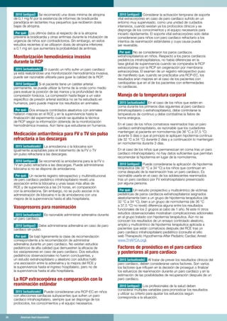 24	 American Heart Association	24	 American Heart Association
2010 (antiguo): Se recomendó una dosis mínima de atropina
de 0,1 mg IV por la existencia de informes de bradicardia
paradójica en lactantes muy pequeños que recibieron dosis
bajas de atropina.
Por qué: Los últimos datos al respecto de si la atropina
previene la bradicardia y otras arritmias durante la intubación de
urgencia de niños son contradictorios. Sin embargo, en estos
estudios recientes sí se utilizaron dosis de atropina inferiores
a 0,1 mg sin que aumentara la probabilidad de arritmias.
Monitorización hemodinámica invasiva
durante la RCP
2015 (actualizado): Si cuando un niño sufre un paro cardíaco
ya está realizándose una monitorización hemodinámica invasiva,
puede ser razonable utilizarla para guiar la calidad de la RCP.
2010 (antiguo): Si el paciente tiene un catéter arterial
permanente, se puede utilizar la forma de la onda como medio
para evaluar la posición de las manos y la profundidad de la
compresión torácica. La compresión hasta llegar a un valor
específico de presión arterial sistólica no se ha estudiado en
humanos, pero puede mejorar los resultados en animales.
Por qué: Dos ensayos controlados aleatorios con animales
hallaron mejoras en el RCE y en la supervivencia hasta la
finalización del experimento cuando se ajustaba la técnica
de RCP según la información obtenida de la monitorización
hemodinámica invasiva. Aún tiene que estudiarse en humanos.
Medicación antiarrítmica para FV o TV sin pulso
refractaria a las descargas
2015 (actualizado): La amiodarona o la lidocaína son
igualmente aceptables para el tratamiento de la FV o TV
sin pulso refractaria a las descargas.
2010 (antiguo): Se recomendó la amiodarona para la la FV o
TV sin pulso refractaria a las descargas. Puede administrarse
lidocaína si no se dispone de amiodarona.
Por qué: Un reciente registro retrospectivo y multiinstitucional
de paro cardíaco pediátrico intrahospitalario reveló una
asociación entre la lidocaína y unas tasas más altas de
RCE y de supervivencia a las 24 horas, en comparación
con la amiodarona. Sin embargo, no se pudo asociar ni la
administración de lidocaína ni la de amiodarona con una
mejora de la supervivencia hasta el alta hospitalaria.
Vasopresores para reanimación
2015 (actualizado): Es razonable administrar adrenalina durante
un paro cardíaco.
2010 (antiguo): Debe administrarse adrenalina en caso de paro
cardíaco sin pulso.
Por qué: Se bajó ligeramente la clase de recomendación
correspondiente a la recomendación de administrar
adrenalina durante un paro cardíaco. No existen estudios
pediátricos de alta calidad que demuestren la eficacia de
los vasopresores en caso de paro cardíaco. Dos estudios
pediátricos observacionales no fueron concluyentes, y
un estudio extrahospitalario y aleatorio con adultos halló
una asociación entre la adrenalina y la mejora del RCE y
la supervivencia hasta el ingreso hospitalario, pero no de
la supervivencia hasta el alta hospitalaria.
La RCP extracorpórea en comparación con la
reanimación estándar
2015 (actualizado): Puede considerarse una RCP-EC en niños
con afecciones cardíacas subyacentes que sufren un paro
cardíaco intrahospitalario, siempre que se disponga de los
protocolos, los conocimientos y el equipo necesarios.
2010 (antiguo): Considerar la activación temprana de soporte
vital extracorpóreo en caso de paro cardíaco sufrido en un
entorno muy supervisado, como una unidad de cuidados
intensivos, cuando existan ya los protocolos clínicos y se
disponga de los conocimientos y el equipo necesarios para
iniciarlo rápidamente. El soporte vital extracorpóreo solo debe
considerarse para niños con paro cardíaco refractario a los
intentos de reanimación estándares y cuya causa pueda
ser reversible.
Por qué: No se consideraron los paros cardíacos
extrahospitalarios en niños. Respecto a los paros cardíacos
pediátricos intrahospitalarios, no había diferencias en la
tasa global de supervivencia cuando se comparaba la RCP
extracorpórea con la RCP sin oxigenación por membrana
extracorpórea. El examen de un registro retrospectivo puso
de manifiesto que, cuando se practicaba una RCP-EC, los
resultados eran mejores en el caso de los pacientes con
cardiopatías que en el de los pacientes con enfermedades
no cardíacas.
Manejo de la temperatura corporal
2015 (actualizado): En el caso de los niños que estén en
coma durante los primeros días siguientes al paro cardíaco
(intrahospitalario o extrahospitalario), debe controlarse la
temperatura de continuo y debe combatirse la fiebre de
forma enérgica.
En el caso de los niños comatosos reanimados tras un paro
cardíaco extrahospitalario, es razonable que los cuidadores
mantengan al paciente en normotermia (de 36 °C a 37,5 °C)
durante 5 días o que al principio le apliquen hipotermia continua
(de 32 °C a 34 °C) durante 2 días y a continuación lo mantengan
en normotermia durante 3 días.
En el caso de los niños que permanezcan en coma tras un paro
cardíaco intrahospitalario, no hay datos suficientes que permitan
recomendar la hipotermia en lugar de la normotermia.
2010 (antiguo): Puede considerarse la aplicación de hipotermia
terapéutica (de 32 °C a 34 °C) a los niños que continúan en
coma después de la reanimación tras un paro cardíaco. Es
razonable usarla en el caso de los adolescentes reanimados
tras un paro cardíaco por FV extrahospitalario presenciado
por alguna persona.
Por qué: Un estudio prospectivo y multicéntrico de víctimas
pediátricas de paros cardíacos extrahospitalarios asignados
aleatoriamente bien a un grupo de hipotermia terapéutica (de
32 °C a 34 °C), bien a un grupo de normotermia (de 36 °C
a 37,5 °C) no reveló diferencia alguna entre los resultados
funcionales de los 2 grupos al cabo de 1 año. Ni este ni otros
estudios observacionales mostraban complicaciones adicionales
en el grupo tratado con hipotermia terapéutica. Aún no se
conocen los resultados de un ensayo controlado aleatorio,
amplio y multicéntrico de hipotermia terapéutica aplicada a
pacientes que están comatosos después del RCE tras un
paro cardíaco intrahospitalario pediátrico (consulte el sitio
web Therapeutic Hypothermia After Pediatric Cardiac Arrest:
www.THAPCA.org).
Factores de pronóstico en el paro cardíaco
y posteriores al paro cardíaco
2015 (actualizado): Al tratar de prever los resultados clínicos del
paro cardíaco, deben considerarse varios factores. Son varios
los factores que influyen en la decisión de proseguir o finalizar
los esfuerzos de reanimación durante un paro cardíaco y en la
estimación de las posibilidades de recuperación después de un
paro cardíaco.
2010 (antiguo): Los profesionales de la salud deben
considerar múltiples variables para pronosticar los resultados
y utilizar su criterio para ajustar los esfuerzos según
corresponda a la situación.
 
