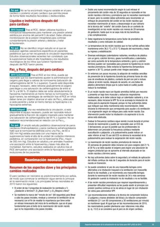 Aspectos destacados de la actualización de las Guías para RCP y ACE de 2015	 25
Por qué: No se ha encontrado ninguna variable en el paro
cardíaco o posterior al paro cardíaco que permita prever
de forma fiable resultados favorables o desfavorables.
Líquidos e inotrópicos después del
paro cardíaco
2015 (nuevo): Tras el RCE, deben utilizarse líquidos e
inotrópicos/vasopresores para mantener una presión arterial
sistólica por encima del percentil 5 de edad. Debe utilizarse
monitorización de la presión intraarterial para controlar
constantemente la presión arterial y detectar y tratar
la hipotensión.
Por qué: No se identificó ningún estudio en el que se
evaluaran agentes vasoactivos específicos en pacientes
pediátricos que ya han recuperado la circulación espontánea.
Estudios observacionales recientes han constatado que
la supervivencia hasta el alta hospitalaria y los resultados
neurológicos de los niños que tuvieron hipotensión
después del RCE fueron peores.
Pao2
y Paco2
después del paro cardíaco
2015 (actualizado): Tras el RCE en los niños, puede ser
razonable que los reanimadores ajusten la administración de
oxígeno para llegar a valores de normoxemia (saturación de
oxihemoglobina del 94 % o superior). Cuando esté disponible
el equipo necesario, debe retirarse gradualmente el oxígeno
para llegar a una saturación de oxihemoglobina de entre el
94 % y el 99 %. El objetivo debe ser evitar absolutamente la
hipoxemia manteniendo al mismo tiempo la normoxemia. De
igual manera, las estrategias de ventilación tras el RCE en niños
deben tener por objetivo alcanzar el valor de PaCO2
adecuado
a cada paciente y evitar al mismo tiempo la hipercapnia o la
hipocapnia extremas.
2010 (antiguo): Una vez restablecida la circulación, si está
disponible el equipo necesario, puede ser razonable reducir
gradualmente la fracción de oxígeno inspirado para mantener
una saturación de oxihemoglobina del 94 % o superior. No se
realizaron recomendaciones en relación con la PaCO2
.
Por qué: Un amplio estudio pediátrico observacional de paros
cardíacos intrahospitalarios y paros cardíacos extrahospitalarios
halló que la normoxemia (definida como una PaO2
de 60 a
300 mm Hg) estaba asociada con una mejora de la
supervivencia hasta el alta de la unidad de cuidados intensivos
pediátrica, en comparación con la hiperoxemia (PaO2
mayor
de 300 mm Hg). Estudios en adultos y en animales muestran
una asociación entre la hiperoxemia y tasas más altas de
mortalidad. Asimismo, estudios realizados en adultos tras el
RCE demuestran una asociación entre la hipocapnia y peores
evoluciones de los pacientes.
Reanimación neonatal
Resumen de los aspectos clave y los principales
cambios realizados
El paro cardíaco en neonatos es predominantemente por asfixia,
de modo que comenzar la ventilación sigue siendo lo principal
en la reanimación inicial. Los principales temas neonatales en
2015 fueron los siguientes:
•	 El orden de las 3 preguntas de evaluación ha cambiado a 1)
¿Gestación a término?; 2) ¿Buen tono?; y 3) ¿Respira o llora?
•	 Se mantiene la marca del minuto de oro (60 segundos) para llevar
a cabo los pasos iniciales, revaluar y comenzar la ventilación (si es
necesario) con el fin de resaltar la importancia que tiene evitar
un retraso innecesario del inicio de la ventilación, que es el paso
fundamental para el éxito de la reanimación del recién nacido
que no ha respondido a los pasos iniciales.
•	 Existe una nueva recomendación según la cual retrasar el
pinzamiento del cordón más de 30 segundos es razonable en los
recién nacidos a término y prematuros que no necesitan reanimación
al nacer, pero no existen datos suficientes para recomendar un
enfoque de pinzamiento del cordón en los recién nacidos que
necesitan reanimación al nacer, y desaconsejar el uso rutinario
de la técnica del ordeño del cordón (fuera de un contexto de
investigación) en los recién nacidos con menos de 29 semanas
de gestación, hasta que no se sepa más de los beneficios
y las complicaciones.
•	 Debe registrarse la temperatura como factor de pronóstico de
resultados y como indicador de calidad.
•	 La temperatura de los recién nacidos que no han sufrido asfixia debe
mantenerse entre 36,5 °C y 37,5 °C después del nacimiento y hasta
su ingreso y estabilización.
•	 Diversas estrategias (calentadores radiantes, envoltura de plástico
con un gorro, colchón térmico, gases humidificados y calentados,
así como aumento de la temperatura ambiente y gorro y colchón
término) pueden ser razonables para prevenir la hipotermia en recién
nacidos prematuros. Debe evitarse la hipertermia (temperatura
superior a 38 °C), porque puede crear riesgos asociados.
•	 En entornos con pocos recursos, la adopción de medidas sencillas
de prevención de la hipotermia durante las primeras horas de vida
(uso de envolturas de plástico, contacto de piel con piel e incluso
colocar al recién nacido, después de secarlo, en una bolsa de
plástico alimentario limpia que lo cubra hasta el cuello) puede
reducir la mortalidad.
•	 Si un recién nacido nace con líquido amniótico teñido por meconio
y presenta un bajo tono muscular y esfuerzos respiratorios
inadecuados, se le debe colocar bajo un calentador radiante y, si es
necesario, debe iniciarse la VPP. Ya no se aconseja la intubación de
rutina para la aspiración traqueal, porque no hay suficientes datos
que indiquen que deba mantenerse esta recomendación. Debe
iniciarse la intervención que corresponda para ayudar a la ventilación
y la oxigenación según se indique para cada recién nacido. Esa
intervención puede incluir la intubación o la aspiración si la vía
aérea está obstruida.
•	 Evaluar la frecuencia cardíaca sigue siendo crucial durante el primer
minuto de reanimación y puede ser razonable usar un ECG de
3 derivaciones, ya que es posible que los profesionales no
determinen con precisión la frecuencia cardíaca mediante
auscultación o palpación, y la pulsioximetría puede indicar un
valor inferior al real. El uso del ECG no elimina la necesidad de la
pulsioximetría para evaluar la oxigenación del recién nacido.
•	 La reanimación de recién nacidos prematuros de menos de
35 semanas de gestación debe iniciarse con poco oxígeno (del 21 %
al 30 %) y se debe ajustar el oxígeno para lograr una saturación de
oxígeno preductal que se aproxime al intervalo alcanzado en los
recién nacidos a término sanos.
•	 No hay suficientes datos sobre la seguridad y el método de aplicación
del inflado continuo de más de 5 segundos de duración para el recién
nacido en transición.
•	 Se puede considerar el uso de una mascarilla laríngea como
alternativa a la intubación traqueal si la ventilación con mascarilla
facial no da resultado, y se recomienda una mascarilla laríngea
durante la reanimación de recién nacidos de 34 o más semanas
de gestación cuando la intubación no da resultado o no es factible.
•	 A los recién nacidos prematuros que respiran espontáneamente y
presentan dificultad respiratoria se les puede asistir al principio con
presión positiva continua en la vía aérea en lugar de con intubación
de rutina para administrar VPP.
•	 Las recomendaciones relativas a la técnica de compresión torácica
(2 pulgares y manos alrededor del tórax) y la relación compresión-
ventilación (3:1 con 90 compresiones y 30 ventilaciones por minuto)
se mantienen igual. Al igual que en las recomendaciones de 2010,
los reanimadores pueden plantearse usar relaciones más altas
(p. ej. 15:2) si se considera que el paro es de origen cardíaco.
 