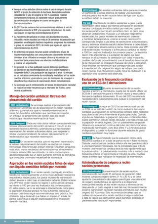 26	 American Heart Association	26	 American Heart Association
•	 Aunque no hay estudios clínicos sobre el uso de oxígeno durante
la RCP, el grupo de redacción de las Guías Neonatales continúa
respaldando el uso de oxígeno al 100 % cuando se realizan
compresiones torácicas. Es razonable reducir gradualmente
la concentración de oxígeno en cuanto se recupera la
frecuencia cardíaca.
•	 En 2015 no se revisaron las recomendaciones relativas al uso de
adrenalina durante la RCP y la expansión del volumen, de modo
que siguen en vigor las recomendaciones de 2010.
•	 La hipotermia terapéutica en áreas con abundantes recursos,
inducida a recién nacidos con más de 36 semanas de gestación que
presentan encefalopatía hipóxico-isquémica progresiva de moderada
a grave, no se revisó en 2015, de modo que siguen en vigor las
recomendaciones de 2010.
•	 En entornos con pocos recursos puede considerarse el uso de
hipotermia terapéutica con unos protocolos claramente definidos
similares a los utilizados en ensayos clínicos y en centros con
capacidad para proporcionar una atención multidisciplinaria
y realizar un seguimiento.
•	 En general, no se han publicado nuevos datos que justifiquen
un cambio en las recomendaciones de 2010 sobre mantener o
suspender la RCP. Una puntuación de Apgar de 0 a los 10 minutos
es un indicador convincente de morbilidad y mortalidad en los recién
nacidos a término y prematuros, pero las decisiones de proseguir o
abandonar los esfuerzos de reanimación deben individualizarse.
•	 Se aconseja que el entrenamiento en tareas de reanimación neonatal
se realice con más frecuencia que a intervalos de 2 años, como
ocurre actualmente.
Manejo del cordón umbilical: Retraso del
pinzamiento del cordón
2015 (actualizado): Se aconseja realizar el pinzamiento del
cordón con un retraso de 30 segundos en los recién nacidos
a término y prematuros que no necesitan reanimación al
nacer. No hay datos suficientes que permitan recomendar
un enfoque de pinzamiento del cordón para los recién
nacidos que necesitan reanimación al nacer.
2010 (antiguo): Cada vez más datos indican que es beneficioso
retrasar el pinzamiento del cordón al menos 1 minuto en los
lactantes nacidos a término y prematuros que no necesitan
reanimación. No existen suficientes datos para respaldar o
refutar una recomendación de retraso del pinzamiento en
recién nacidos que necesitan reanimación.
Por qué: En los recién nacidos que no requieren reanimación,
el retraso del pinzamiento del cordón se asocia con menos
hemorragia intraventricular, presión arterial y volumen sanguíneo
más altos, menor necesidad de transfusión tras el nacimiento
y menos enterocolitis necrotizante. La única consecuencia
adversa observada fue un ligero aumento del nivel de bilirrubina,
que comporta una mayor necesidad de fototerapia.
Aspiración en los recién nacidos faltos de vigor
con líquido amniótico teñido por meconio
2015 (actualizado): Si un recién nacido con líquido amniótico
teñido por meconio presenta un tono muscular bajo y esfuerzos
respiratorios inadecuados, los pasos iniciales de reanimación
deben llevarse a cabo bajo el calentador radiante. Debe iniciarse
una VPP si el recién nacido no respira o la frecuencia cardíaca
es inferior a 100 lpm una vez finalizados los primeros pasos.
En estos casos, ya no se aconseja la intubación de rutina para
la aspiración traqueal porque no hay suficientes datos que
indiquen que deba seguir recomendándose esta práctica. No
obstante, sigue teniendo que haber un equipo en la sala de
partos que incluya a alguien especializado en la intubación
derecién nacidos.
2010 (antiguo): No existían suficientes datos para recomendar
un cambio de la actual práctica de realizar una aspiración
endotraqueal a los recién nacidos faltos de vigor con líquido
amniótico teñido de meconio.
Por qué: El análisis de los datos existentes sugiere que la
reanimación debe seguir los mismos principios en los recién
nacidos con líquido amniótico teñido por meconio que en
los recién nacidos con líquido amniótico claro; es decir, si se
observan un bajo tono muscular y un esfuerzo respiratorio
inadecuado, los pasos iniciales de reanimación (calentar
y mantener la temperatura, colocar al recién nacido como
corresponde, limpiar la vía aérea de secreciones si es necesario,
secar y estimular al recién nacido) deben llevarse a cabo debajo
de un calentador situado sobre la cama. Debe iniciarse una VPP
si el recién nacido no respira o la frecuencia cardíaca es inferior
a 100 lpm una vez finalizados los primeros pasos. Los expertos
dieron más importancia a la evitación de daños (es decir,
retrasos en el suministro de ventilación con bolsa mascarilla,
posibles daños del procedimiento) que al beneficio desconocido
de la intervención de intubación traqueal de rutina y aspiración.
Debe iniciarse la intervención que corresponda para ayudar
a la ventilación y la oxigenación según se indique para cada
recién nacido. Esa intervención puede incluir la intubación o la
aspiración si la vía aérea está obstruida.
Evaluación de la frecuencia cardíaca:
uso de un ECG de 3 derivaciones
2015 (actualizado): Durante la reanimación de los recién
nacidos a término y prematuros, puede ser de ayuda utilizar un
ECG de 3 derivaciones para la medición rápida y exacta de la
frecuencia cardíaca del neonato. El uso del ECG no elimina la
necesidad de la pulsioximetría para evaluar la oxigenación del
recién nacido.
2010 (antiguo): Aunque en 2010 no se mencionó el uso de
un ECG, sí se trató la cuestión de cómo evaluar la frecuencia
cardíaca: La evaluación de la frecuencia cardíaca debe realizarse
auscultando de forma intermitente el pulso precordial. Cuando
el pulso es detectable, la palpación del pulso umbilical también
puede permitir un cálculo rápido del pulso y es más precisa que
la palpación en otros lugares. Con un pulsioxímetro se puede
obtener una evaluación continua del pulso sin interrumpir otras
medidas de reanimación, pero lleva entre 1 y 2 minutos aplicar
el dispositivo y puede no funcionar durante estados de gasto
cardíaco o perfusión muy bajos.
Por qué: Se ha constatado que la evaluación clínica de la
frecuencia cardíaca en la sala de partos no es ni fiable ni exacta.
Calcular una frecuencia cardíaca inferior a la real puede conducir
a una reanimación innecesaria. Se ha constatado que el ECG
muestra una frecuencia cardíaca exacta más rápidamente que
la pulsioximetría. La pulsioximetría mostraba más a menudo una
frecuencia inferior en los primeros 2 minutos de vida, muchas
veces a niveles que indicaban la necesidad de intervención.
Administración de oxígeno a recién
nacidos prematuros
2015 (actualizado): La reanimación de recién nacidos
prematuros de menos de 35 semanas de gestación debe
iniciarse con poco oxígeno (entre 21 % y 30 %) y se debe
ajustar la concentración de oxígeno para lograr una saturación
de oxígeno preductal que se aproxime a la dispersión
intercuartiles medida en los recién nacidos a término sanos
después de un parto vaginal a nivel del mar. No se recomienda
iniciar la reanimación de recién nacidos prematuros con mucho
oxígeno (65 % o más). Esta recomendación refleja que se
prefiere no exponer a los recién nacidos a oxígeno adicional
a falta de datos que demuestren algún beneficio probado en
parámetros de valoración importantes.
 