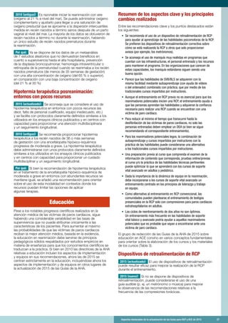 Aspectos destacados de la actualización de las Guías para RCP y ACE de 2015	 27
2010 (antiguo): Es razonable iniciar la reanimación con aire
(oxígeno al 21 % a nivel del mar). Se puede administrar oxígeno
complementario y ajustarlo para llegar a una saturación de
oxígeno preductal que se aproxime a la dispersión intercuartiles
medida en recién nacidos a término sanos después de un parto
vaginal al nivel del mar. La mayoría de los datos se obtuvieron de
recién nacidos a término no durante la reanimación, habiendo
un único estudio de recién nacidos prematuros durante
la reanimación.
Por qué: Ya se dispone de los datos de un metaanálisis
de 7 estudios aleatorios que no demuestran beneficios en
cuanto a supervivencia hasta el alta hospitalaria, prevención
de la displasia broncopulmonar, hemorragia intraventricular o
retinopatía de la prematuridad cuando se reanimaba a los recién
nacidos prematuros (de menos de 35 semanas de gestación)
con una alta concentración de oxígeno (del 65 % o superior),
en comparación con una baja concentración de oxígeno
(del 21 % al 30 %)
Hipotermia terapéutica posreanimación:
entornos con pocos recursos
2015 (actualizado): Se aconseja que se considere el uso de
hipotermia terapéutica en entornos con pocos recursos (es
decir, falta de personal cualificado, equipo inadecuado, etc.)
y se facilite con protocolos claramente definidos similares a los
utilizados en los ensayos clínicos publicados y en centros con
capacidad para proporcionar una atención multidisciplinaria
y un seguimiento longitudinal.
2010 (antiguo): Se recomienda proporcionar hipotermia
terapéutica a los recién nacidos de 36 o más semanas
de gestación con una encefalopatía hipóxico-isquémica
progresiva de moderada a grave. La hipotermia terapéutica
debe administrarse con unos protocolos claramente definidos
similares a los utilizados en los ensayos clínicos publicados
y en centros con capacidad para proporcionar un cuidado
multidisciplinar y un seguimiento longitudinal.
Por qué: Si bien la recomendación de hipotermia terapéutica
en el tratamiento de la encefalopatía hipóxico-isquémica de
moderada a grave en entornos con abundantes recursos se
mantiene igual, se añadió una recomendación para orientar
sobre el uso de esta modalidad en contextos donde los
recursos puedan limitar las opciones de aplicar
algunas terapias.
	
Educación
Pese a los notables progresos científicos realizados en la
atención médica de las víctimas de paros cardíacos, sigue
habiendo una considerable variabilidad en las tasas de
supervivencia que no puede atribuirse únicamente a las
características de los pacientes. Para aumentar al máximo
las probabilidades de que las víctimas de paros cardíacos
reciban la mejor atención médica, basada en la evidencia,
la educación en reanimación debe servirse de principios
pedagógicos sólidos respaldados por estudios empíricos en
materia de enseñanza para que los conocimientos científicos se
traduzcan a la práctica. Si bien en 2010 las directrices de la AHA
relativas a educación incluían los aspectos de implementación
y equipos en sus recomendaciones, ahora las de 2015 se
centran estrictamente en la educación, incluyéndose ahora los
aspectos de implementación y de equipos en otros lugares de
la actualización de 2015 de las Guías de la AHA.
Resumen de los aspectos clave y los principales
cambios realizados
Entre las recomendaciones clave y los puntos destacados están
los siguientes:
•	 Se recomienda el uso de un dispositivo de retroalimentación de RCP
para ayudar al aprendizaje de las habilidades psicomotoras de la RCP.
Se prefieren los dispositivos de retroalimentación correctiva sobre
cómo se está realizando la RCP a otros que solo proporcionan
avisos (por ejemplo, los metrónomos).
•	 Se aconseja el uso de maniquís muy realistas en programas que
cuentan con las infraestructuras, el personal entrenado y los recursos
para mantener el programa. En las organizaciones que carecen de
estas capacidades, los maniquís estándares siguen siendo una
buena opción.
•	 Parece que las habilidades de SVB/BLS se adquieren con la
misma facilidad mediante autoaprendizaje (con ayuda de vídeos
o del ordenador) combinado con práctica, que por medio de los
tradicionales cursos impartidos por instructores.
•	 Aunque el entrenamiento en RCP previo no es esencial para que los
reanimadores potenciales inicien una RCP, el entrenamiento ayuda a
que las personas aprendan las habilidades y adquieran la confianza
necesaria para realizar una RCP cuando se encuentran con una
víctima de paro cardíaco.
•	 Para reducir al mínimo el tiempo que transcurre hasta la
desfibrilación de las víctimas de paros cardíacos, no solo las
personas entrenadas deben emplear un DEA (si bien se sigue
recomendando el correspondiente entrenamiento).
•	 Para los reanimadores potenciales legos, la combinación de
autoaprendizaje y cursos impartidos por instructores con la
práctica de las habilidades puede considerarse una alternativa
a los tradicionales cursos impartidos por instructores.
•	 Una preparación previa al curso que comprenda el examen de la
información de contenido que corresponda, pruebas online/previas
al curso y/o la práctica de las habilidades técnicas pertinentes
puede optimizar lo que se aprenderá con los cursos de soporte
vital avanzado en adultos y pediátrico.
•	 Dada la importancia de la dinámica de equipo en la reanimación,
debe incorporarse a los cursos de soporte vital avanzado un
entrenamiento centrado en los principios de liderazgo y trabajo
en equipo.
•	 Como alternativa al entrenamiento en RCP convencional, las
comunidades pueden plantearse el entrenamiento de testigos
presenciales en la RCP solo con compresiones para paros cardíacos
extrahospitalarios en adultos.
•	 Los ciclos de reentrenamiento de dos años no son óptimos.
Un entrenamiento más frecuente en las habilidades de soporte
vital básico y avanzado podría ayudar a aquellos reanimadores
potenciales que es probable que vayan a encontrarse ante una
víctima de paro cardíaco.
El grupo de redacción de las Guías de la AHA de 2015 sobre
educación en ACE convino en varios conceptos fundamentales
para orientar sobre la elaboración de los cursos y los materiales
de los cursos (Tabla 3).
Dispositivos de retroalimentación de RCP
2015 (actualizado): El uso de dispositivos de retroalimentación
puede resultar eficaz para mejorar la realización de la RCP
durante el entrenamiento.
2015 (nuevo): Si no se dispone de dispositivos de
retroalimentación, puede considerarse el uso de una
guía audible (p. ej. un metrónomo o música) para mejorar
la observancia de las recomendaciones relativas a la
frecuencia de las compresiones torácicas.
 