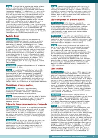 Aspectos destacados de la actualización de las Guías para RCP y ACE de 2015	 31
Por qué: Es habitual que las personas que prestan primeros
auxilios se encuentren con individuos con traumatismo
craneoencefálico menor y posible conmoción cerebral (lesión
cerebral traumática leve). La infinidad de signos y síntomas de
la conmoción cerebral hacen que el reconocimiento de esta
lesión sea difícil. Además, las consecuencias a largo plazo de
una conmoción cerebral que ha pasado inadvertida pueden
ser considerables. Aunque un sistema sencillo y validado
de puntuación de conmociones cerebrales en una sola fase
posiblemente ayudaría a las personas que prestan primeros
auxilios a reconocer una conmoción cerebral, no se ha
identificado ningún sistema de evaluación así. Las herramientas
de evaluación de conmociones cerebrales deportivas empleadas
por los profesionales de la salud que hacen necesaria una
evaluación en 2 fases (antes de la competición y después de la
conmoción) no son apropiadas como único medio de evaluación
para las personas que prestan los primeros auxilios.
Avulsión dental
2015 (actualizado): Es posible que las personas que
prestan primeros auxilios no puedan reimplantar un diente
avulsionado por falta de guantes de protección médicos,
entrenamiento y destreza, o temor a causar dolor. Cuando
no sea posible la reimplantación inmediata, puede ser
beneficioso guardar el diente avulsionado en una solución que
se haya demostrado que prolonga la viabilidad de las células
dentales (en comparación con la saliva). Entre las soluciones
de eficacia demostrada para la prolongación de la viabilidad
de las células dentales de 30 a 120 minutos están la Hank’s
Balanced Salt Solution (que contiene calcio, cloruro potásico
y bifosfato de sodio, cloruro y sulfato de magnesio, cloruro
sódico, bicarbonato sódico, fosfato dibásico de sodio, y
glucosa), propóleos, clara de huevo, agua de coco, Ricetral,
o leche entera.
2010 (antiguo): Coloque el diente en leche; o en agua limpia
si no se dispone de leche.
Por qué: La avulsión dental puede dar lugar a la pérdida
permanente de un diente. La comunidad de odontólogos
está de acuerdo en que la reimplantación inmediata del
diente avulsionado ofrece las más altas probabilidades de
supervivencia del diente, pero puede que no sea posible.
En caso de retraso de la reimplantación, el almacenamiento
temporal del diente avulsionado en una solución adecuada
puede aumentar las probabilidades de supervivencia del mismo.
Educación en primeros auxilios
2015 (nuevo): La educación y el entrenamiento
en primeros auxilios puede ser útil para mejorar la
morbilidad y la mortalidad por lesiones y enfermedades,
y recomendamos que esté al alcance de todos.
Por qué: Los datos demuestran que la educación en primeros
auxilios puede aumentar las tasas de supervivencia, mejorar
el reconocimiento de enfermedades agudas y ayudar a
solucionar síntomas.
Colocación de una persona enferma o lesionada
2015 (actualizado): La posición de recuperación recomendada
ha cambiado de posición supina a posición lateral, tumbado
sobre un costado, en el caso de los pacientes sin sospecha
de lesión medular, de cadera o de pelvis. Hay pocos datos
que sugieran que cualquier otra posición de recuperación sea
más beneficiosa para un individuo que no responde y respira
con normalidad.
2010 (antiguo): Si la víctima está boca abajo y no responde,
colóquela boca arriba. Si la víctima tiene dificultades para
respirar debido a secreciones abundantes o vómitos, o
si está usted solo y tiene que dejar a una víctima que no
responde para conseguir ayuda, colóquela en la posición
de recuperación HAINES modificada.
Por qué: Los estudios que demuestran cierta mejora en los
índices respiratorios cuando la víctima está en una posición
lateral en comparación con una posición supina han llevado a
cambiar la recomendación para los pacientes sin sospecha de
lesión medular, de cadera o de pelvis. Ya no se recomienda la
posición HAINES, debido que los datos que la respaldan son
escasos y de muy baja calidad.
Uso de oxígeno en los primeros auxilios
2015 (actualizado): No hay datos que respalden la
administración rutinaria de oxígeno complementario por parte
de las personas que prestan primeros auxilios. El oxígeno
complementario puede ser beneficioso solo en algunas
situaciones específicas como la lesión por descompresión
y cuando es administrado por personas que han recibido
entrenamiento en su uso.
2010 (antiguo): No hay datos que respalden o desaconsejen
el uso rutinario de oxígeno como medida de primeros auxilios
para víctimas que experimentan respiración entrecortada o dolor
torácico. El oxígeno puede ser beneficioso como primer auxilio
para buceadores con lesiones por descompresión.
Por qué: Existen datos que demuestran que es beneficioso
que las personas que prestan primeros auxilios y han realizado
un curso sobre oxígeno en los primeros auxilios relacionados
con el buceo utilicen oxígeno en caso de enfermedad por
descompresión. Asimismo una cantidad limitada de datos indica
que el oxígeno complementario es eficaz para aliviar la disnea
en pacientes con cáncer de pulmón avanzado con disnea
e hipoxemia asociada, pero no para pacientes similares sin
hipoxemia. Aunque no se han identificado datos que respalden
el uso de oxígeno, cuando los pacientes expuestos a monóxido
de carbono respiran espontáneamente, podría ser razonable
administrar oxígeno mientras se espera a que llegue atención
médica especializada.
Dolor torácico
2015 (actualizado): Mientras se espera al SEM, la persona que
presta los primeros auxilios puede animar a una persona con
dolor torácico a masticar 1 aspirina para adultos o 2 aspirinas
de dosis baja si los signos y síntomas sugieren que la persona
está sufriendo un infarto de miocardio y la víctima no es alérgica
a la aspirina ni hay ninguna otra contraindicación para su toma.
Si una persona tiene un dolor torácico que no sugiere un origen
cardíaco, o si la persona que presta los primeros auxilios no está
segura de la causa del dolor torácico o no se siente cómodo
con la administración de aspirina, esta persona que presta los
primeros auxilios no debe animar al paciente que tome aspirina,
y puede esperar a que llegue un profesional del SEM para que
tome la decisión de administrarla.
2010 (antiguo): Mientras se espera la llegada del SEM, la
persona que presta los primeros auxilios puede animar a la víctima
a masticar y tragar 1 aspirina para adultos (sin recubrimiento
entérico) o 2 aspirinas infantiles, de dosis baja, si el paciente
no es alérgico a la aspirina ni hay otra contraindicación para su
administración, como signos de ACV o hemorragia reciente.
Por qué: La administración de aspirina reduce
significativamente la mortalidad por infarto de miocardio, pero
no hay datos que respalden el uso de aspirina en caso de
dolor torácico indiferenciado. También se ha constatado una
reducción de la mortalidad cuando se compara la administración
temprana (es decir, en las primeras horas siguientes a la
aparición de los síntomas de infarto de miocardio) de aspirina
con la administración tardía (es decir, tras la llegada al hospital)
de aspirina en caso de dolor torácico debido a infarto agudo de
miocardio. No obstante, sigue sin saberse con seguridad si las
personas que prestan primeros auxilios pueden reconocer o no
los signos y síntomas del infarto de miocardio, y es posible que
el uso de aspirina para causas no cardíacas de dolor torácico
pueda ser nocivo. Aunque el ILCOR First Aid Task Force no
revisó de forma específica la dosis y la forma de aspirina que
administrar en caso de dolor torácico, la biodisponilidad de
 