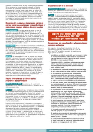 Aspectos destacados de la actualización de las Guías para RCP y ACE de 2015	 5
mejore la supervivencia tras un paro cardíaco extrahospitalario.
Sin embargo, en un reciente estudio realizado en Suecia,
se observó un incremento significativo de la tasa de RCP
realizadas por un testigo presencial al utilizar un sistema de
operadores de emergencias por teléfono móvil6
. Dado el leve
perjuicio y el beneficio potencial que conlleva esta estrategia,
y teniendo en cuenta la omnipresencia de terminales digitales,
los municipios se podían plantear la incorporación de estas
tecnologías en sus sistemas de atención para pacientes con
paro cardíaco extrahospitalario.
Reanimación en equipo: sistemas de signos de
alarma temprana, equipos de respuesta rápida y
sistemas de equipos médicos de emergencias
2015 (actualizado): En el caso de los pacientes adultos, el
equipo de respuesta rápida (ERR) o los sistemas de equipos
médicos de emergencias (EME) pueden resultar eficaces a la
hora de reducir la incidencia del paro cardíaco, sobre todo en las
unidades de cuidados generales. Se puede considerar el uso de
sistemas ERR/EME pediátricos en centros donde se atiende a
niños con enfermedades de alto riesgo en unidades de cuidados
generales. Se puede considerar el uso de sistemas de signos de
alarma temprana en adultos y niños.
2010 (antiguo): Aunque la evidencia existente es contradictoria,
la opinión consensuada de los expertos recomienda la
identificación sistemática de los pacientes en riesgo de sufrir un
paro cardíaco, una respuesta organizada para dichos pacientes
y una valoración de la evolución de los pacientes para promover
la mejora continua de la calidad.
Por qué: Los sistemas ERR o EME se crearon para llevar a
cabo una intervención temprana en pacientes que mostraban
deterioro clínico con el propósito de prevenir el paro cardíaco
intrahospitalario. Los equipos pueden estar compuestos por
diversas combinaciones de médicos, personal de enfermería y
especialistas en terapia respiratoria. Generalmente, se requiere
la presencia de estos equipos cerca del paciente ingresado
cuando el personal del hospital identifica un deterioro agudo.
El equipo suele servirse de medicamentos e instrumentos de
monitorización y reanimación para emergencias. Aunque la
evidencia evoluciona continuamente, el concepto de disponer
de equipos entrenados en la compleja coreografía de la
reanimación sigue considerándose válido.
Mejora constante de la calidad de los
programas de reanimación
2015 (reiteración de 2010): Los sistemas de reanimación
deberían incorporar una evaluación continua y la mejora de los
sistemas de atención.
Por qué: Existen pruebas de que la incidencia documentada y
los resultados de los paros cardíacos varían considerablemente
de una región a otra de los Estados Unidos. Esta variación
pone de manifiesto la necesidad de que las comunidades y los
sistemas identifiquen con precisión cada caso de paro cardíaco
tratado y que registren los resultados. Es probable que surjan
oportunidades para mejorar las tasas de supervivencia en
muchas comunidades.
Los programas de reanimación comunitarios y hospitalarios
deben monitorizar de forma sistemática los paros cardíacos, el
nivel de los cuidados de reanimación brindados y los resultados
observados. La mejora continua de la calidad incluye la
evaluación y retroalimentación sistemáticas, la medición o la
comparación, y el análisis. Es necesario que se lleven a cabo
iniciativas de forma continuada para optimizar los cuidados de
reanimación con el fin de acortar las distancias entre el concepto
ideal y la práctica real de la reanimación.
Regionalización de la atención
2015 (reiteración de 2010): Se puede considerar un abordaje por
regiones de la reanimación del paro cardíaco extrahospitalario que
incluya el uso de centros de reanimación cardíaca.
Por qué: Un centro de reanimación cardíaca es un hospital
que ofrece cuidados de reanimación basados en la evidencia y
cuidados posparo cardíaco que incluyen la posibilidad de realizar
intervenciones coronarias percutáneas (ICP) en cualquier momento,
MET con un volumen anual de casos adecuado y un compromiso
con la mejora continua de las actuaciones que incluye medición,
comparación, retroalimentación y cambio de procesos. Se espera
que los sistemas de atención de reanimación logren el mismo nivel de
mejora de las tasas de supervivencia que se observó tras la creación
de otros sistemas de atención, como las unidades de traumatismos.
Soporte vital básico para adultos
y calidad de la RCP: RCP
realizada por reanimadores legos
Resumen de los aspectos clave y los principales
cambios realizados
Los aspectos clave y los principales cambios de las
recomendaciones de la actualización de las Guías de
2015 para RCP en adultos por parte de reanimadores
legos son los siguientes:
•	 Los eslabones esenciales de la cadena de supervivencia para el adulto
en entornos extrahospitalarios no han variado con respecto a 2010,
y se sigue haciendo hincapié en el algoritmo de soporte vital básico
(SVB/BLS) universal en adultos simplificado.
•	 El algoritmo de SVB/BLS en adultos se ha modificado para reflejar
el hecho de que los reanimadores pueden activar el sistema de
respuesta a emergencias sin alejarse de la víctima (mediante el
uso de un teléfono móvil).
•	 Se recomienda a las comunidades donde residan personas en riesgo
de sufrir un paro cardíaco que pongan en práctica programas de DAP.
•	 Se han intensificado las recomendaciones para fomentar el
reconocimiento inmediato de un paciente que no responde, la
activación del sistema de respuesta a emergencias y el inicio de la
RCP si el reanimador lego observa que la víctima que no responde
no respira o no lo hace con normalidad (por ejemplo, jadea/boquea).
•	 Se hace ahora un mayor énfasis en la identificación rápida del posible
paro cardíaco por parte de los operadores telefónicos de emergencias,
con la indicación inmediata de instrucciones de RCP a la persona que
llama (RCP guiada por operador telefónico).
•	 Se ha confirmado la secuencia recomendada para un solo reanimador:
el reanimador que actúe solo ha de iniciar las compresiones
torácicas antes de practicar las ventilaciones de rescate (C-A-B en
lugar de A-B-C) para acortar el tiempo transcurrido hasta la primera
compresión. El reanimador que actúe solo debe iniciar la RCP con
30 compresiones torácicas seguidas de 2 ventilaciones.
•	 Se siguen resaltando las características de la RCP de alta calidad:
compresiones torácicas con la frecuencia y profundidad adecuadas,
permitiendo una descompresión torácica completa tras cada
compresión, reduciendo al mínimo las interrupciones en las
compresiones y evitando una ventilación excesiva.
•	 La frecuencia recomendada de las compresiones torácicas es de
100 a 120 cpm (antes era de al menos 100 cpm).
•	 Se ha aclarado la recomendación de la profundidad de la compresión
torácica para adultos, que es de al menos 5 cm (2 pulgadas), pero no
superior a 6 cm (2,4 pulgadas).
•	 Se puede considerar la administración de naloxona por parte de
un testigo presencial en las emergencias asociadas al consumo
de opiáceos con riesgo para la vida de la víctima.
 