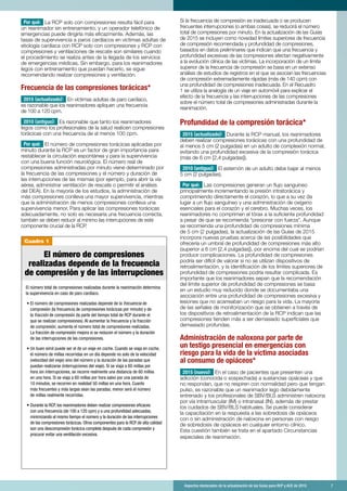Aspectos destacados de la actualización de las Guías para RCP y ACE de 2015	 7
Cuadro 1
Por qué: La RCP solo con compresiones resulta fácil para
un reanimador sin entrenamiento, y un operador telefónico de
emergencias puede dirigirla más eficazmente. Además, las
tasas de supervivencia a paros cardíacos en víctimas adultas de
etiología cardíaca con RCP solo con compresiones y RCP con
compresiones y ventilaciones de rescate son similares cuando
el procedimiento se realiza antes de la llegada de los servicios
de emergencias médicas. Sin embargo, para los reanimadores
legos con entrenamiento que puedan hacerlo, se sigue
recomendando realizar compresiones y ventilación.
Frecuencia de las compresiones torácicas*
2015 (actualizado): En víctimas adultas de paro cardíaco,
es razonable que los reanimadores apliquen una frecuencia
de 100 a 120 cpm.
2010 (antiguo): Es razonable que tanto los reanimadores
legos como los profesionales de la salud realicen compresiones
torácicas con una frecuencia de al menos 100 cpm.
Por qué: El número de compresiones torácicas aplicadas por
minuto durante la RCP es un factor de gran importancia para
restablecer la circulación espontánea y para la supervivencia
con una buena función neurológica. El número real de
compresiones administradas por minuto viene determinado por
la frecuencia de las compresiones y el número y duración de
las interrupciones de las mismas (por ejemplo, para abrir la vía
aérea, administrar ventilación de rescate o permitir el análisis
del DEA). En la mayoría de los estudios, la administración de
más compresiones conlleva una mayor supervivencia, mientras
que la administración de menos compresiones conlleva una
supervivencia menor. Para aplicar las compresiones torácicas
adecuadamente, no solo es necesaria una frecuencia correcta,
también se deben reducir al mínimo las interrupciones de este
componente crucial de la RCP.
Si la frecuencia de compresión es inadecuada o se producen
frecuentes interrupciones (o ambas cosas), se reducirá el número
total de compresiones por minuto. En la actualización de las Guías
de 2015 se incluyen como novedad límites superiores de frecuencia
de compresión recomendada y profundidad de compresiones,
basados en datos preliminares que indican que una frecuencia y
profundidad excesivas de las compresiones afectan negativamente
a la evolución clínica de las víctimas. La incorporación de un límite
superior de la frecuencia de compresión se basa en un extenso
análisis de estudios de registros en el que se asocian las frecuencias
de compresión extremadamente rápidas (más de 140 cpm) con
una profundidad de compresiones inadecuada. En el Recuadro
1 se utiliza la analogía de un viaje en automóvil para explicar el
efecto de la frecuencia y las interrupciones de las compresiones
sobre el número total de compresiones administradas durante la
reanimación.
Profundidad de la compresión torácica*
2015 (actualizado): Durante la RCP manual, los reanimadores
deben realizar compresiones torácicas con una profundidad de
al menos 5 cm (2 pulgadas) en un adulto de complexión normal,
evitando una profundidad excesiva de la compresión torácica
(más de 6 cm [2,4 pulgadas]).
2010 (antiguo): El esternón de un adulto debe bajar al menos
5 cm (2 pulgadas).
Por qué: Las compresiones generan un flujo sanguíneo
principalmente incrementando la presión intratorácica y
comprimiendo directamente el corazón, lo que a su vez da
lugar a un flujo sanguíneo y una administración de oxígeno
esenciales para el corazón y el cerebro. Muchas veces, los
reanimadores no comprimen el tórax a la suficiente profundidad
a pesar de que se recomienda “presionar con fuerza”. Aunque
se recomienda una profundidad de compresiones mínima
de 5 cm (2 pulgadas), la actualización de las Guías de 2015
incorpora nuevas pruebas acerca de las posibilidades que
ofrecería un umbral de profundidad de compresiones más alto
(superior a 6 cm [2,4 pulgadas]), por encima del cual se podrían
producir complicaciones. La profundidad de compresiones
podría ser difícil de valorar si no se utilizan dispositivos de
retroalimentación, y la identificación de los límites superiores de
profundidad de compresiones podría resultar complicada. Es
importante que los reanimadores sepan que la recomendación
del límite superior de profundidad de compresiones se basa
en un estudio muy reducido donde se documentaba una
asociación entre una profundidad de compresiones excesiva y
lesiones que no acarreaban un riesgo para la vida. La mayoría
de las señales de monitorización que se obtienen a través de
los dispositivos de retroalimentación de la RCP indican que las
compresiones tienden más a ser demasiado superficiales que
demasiado profundas.
Administración de naloxona por parte de
un testigo presencial en emergencias con
riesgo para la vida de la víctima asociadas
al consumo de opiáceos*
2015 (nuevo): En el caso de pacientes que presenten una
adicción (conocida o sospechada) a sustancias opiáceas y que
no respondan, que no respiren con normalidad pero que tengan
pulso, es razonable que un reanimador lego debidamente
entrenado y los profesionales de SBV/BLS administren naloxona
por vía intramuscular (IM) o intranasal (IN), además de prestar
los cuidados de SBV/BLS habituales. Se puede considerar
la capacitación en la respuesta a las sobredosis de opiáceos
con o sin administración de naloxona en personas con riesgo
de sobredosis de opiáceos en cualquier entorno clínico.
Esta cuestión también se trata en el apartado Circunstancias
especiales de reanimación.
El número de compresiones
realizadas depende de la frecuencia
de compresión y de las interrupciones
El número total de compresiones realizadas durante la reanimación determina
la supervivencia en caso de paro cardíaco.
	• El número de compresiones realizadas depende de la frecuencia de
compresión (la frecuencia de compresiones torácicas por minuto) y de
la fracción de compresión (la parte del tiempo total de RCP durante el
que se realizan compresiones). Al aumentar la frecuencia y la fracción
de compresión, aumenta el número total de compresiones realizadas.
La fracción de compresión mejora si se reducen el número y la duración
de las interrupciones de las compresiones.
	• Un buen símil puede ser el de un viaje en coche. Cuando se viaja en coche,
el número de millas recorridas en un día depende no solo de la velocidad
(velocidad del viaje) sino del número y la duración de las paradas que
puedan realizarse (interrupciones del viaje). Si se viaja a 60 millas por
hora sin interrupciones, se recorre realmente una distancia de 60 millas
en una hora. Si se viaja a 60 millas por hora salvo por una parada de
10 minutos, se recorren en realidad 50 millas en una hora. Cuanto
más frecuentes y más largas sean las paradas, menor será el número
de millas realmente recorridas.
	• Durante la RCP, los reanimadores deben realizar compresiones eficaces
con una frecuencia (de 100 a 120 cpm) y a una profundidad adecuadas,
minimizando al mismo tiempo el número y la duración de las interrupciones
de las compresiones torácicas. Otros componentes para la RCP de alta calidad
son una descompresión torácica completa después de cada compresión y
procurar evitar una ventilación excesiva.
 