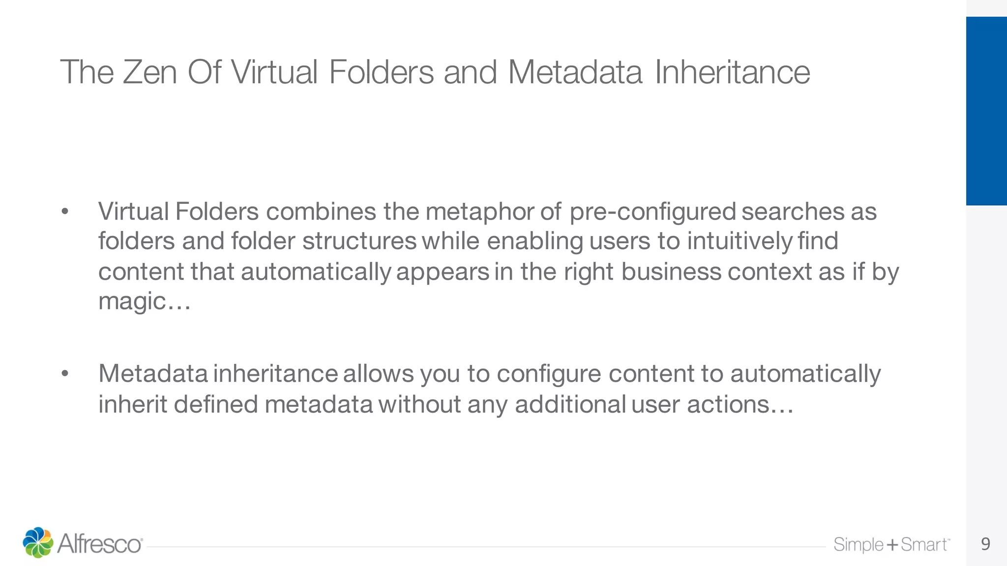 The Zen Of Virtual Folders and Metadata Inheritance
• Virtual Folders combines the metaphor of pre-configured searches as
folders and folder structures while enabling users to intuitively find
content that automatically appears in the right business context as if by
magic…
• Metadata inheritance allows you to configure content to automatically
inherit defined metadata without any additional user actions…
9
 