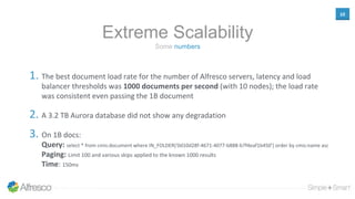 10
Some numbers
Extreme Scalability
1. The best document load rate for the number of Alfresco servers, latency and load
balancer thresholds was 1000 documents per second (with 10 nodes); the load rate
was consistent even passing the 1B document
2. A 3.2 TB Aurora database did not show any degradation
3. On 1B docs:
Query: select * from cmis:document where IN_FOLDER('0d10d28f-4671-4077-b888-b7f4eaf1b450') order by cmis:name asc
Paging: Limit 100 and various skips applied to the known 1000 results
Time: 150ms
 