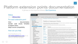 21
docs.alfresco.com/5.0/concepts/dev-extensions-share-extension-points-introduction.html
Status
Live on Alfresco Docs
For each extension point
Clear documentation
Sample code (easily forkable)
A Support status
Major version compatibility
A glimpse on the improved Alfresco Dev Experience
Platform extension points documentation
How can you help
Send feedback to me,
ole.hejlskov@alfresco.com or via
Alfresco DEVPLAT project
 