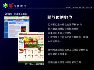 關於位博數位
位博數位是一個在台灣深耕 14 年
具有豐富網頁設計經驗的團隊，
著重於前後端工程開發。
已服務過上千廠商完成企業網站、網購
系統的架設。
我們希望能夠成為業主以及設計夥伴的
最佳網站工程後盾。
並極力提供理想的網站解決方案。
2001年 – 台灣精品網站
2012年 – 小磨坊國際
 