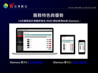 服務特色與優勢
14年網頁設計經驗研發全 RWD 網站管理系統 Glamous。
Glamous 影片1 : 主RWD後台 Glamous 影片2 : 快速上稿功能
 