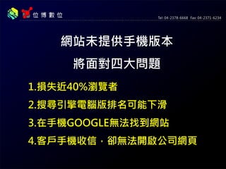 網站未提供手機版本
將面對四大問題
1.損失近40%瀏覽者
2.搜尋引擎電腦版排名可能下滑
3.在手機GOOGLE無法找到網站
4.客戶手機收信，卻無法開啟公司網頁
 