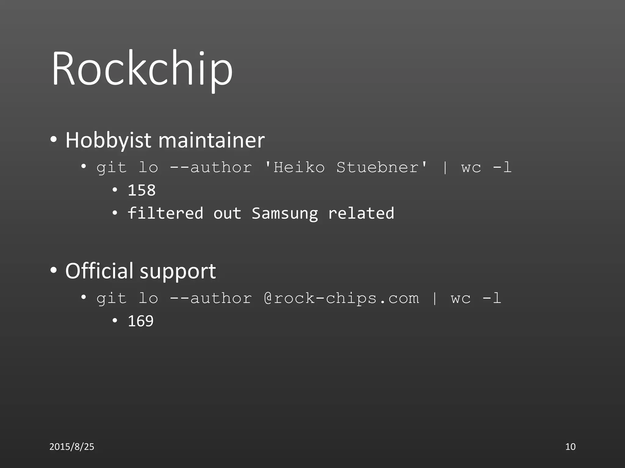 Rockchip
• Hobbyist maintainer
• git lo --author 'Heiko Stuebner' | wc -l
• 158
• filtered out Samsung related
• Official support
• git lo --author @rock-chips.com | wc -l
• 169
2015/8/25 10
 