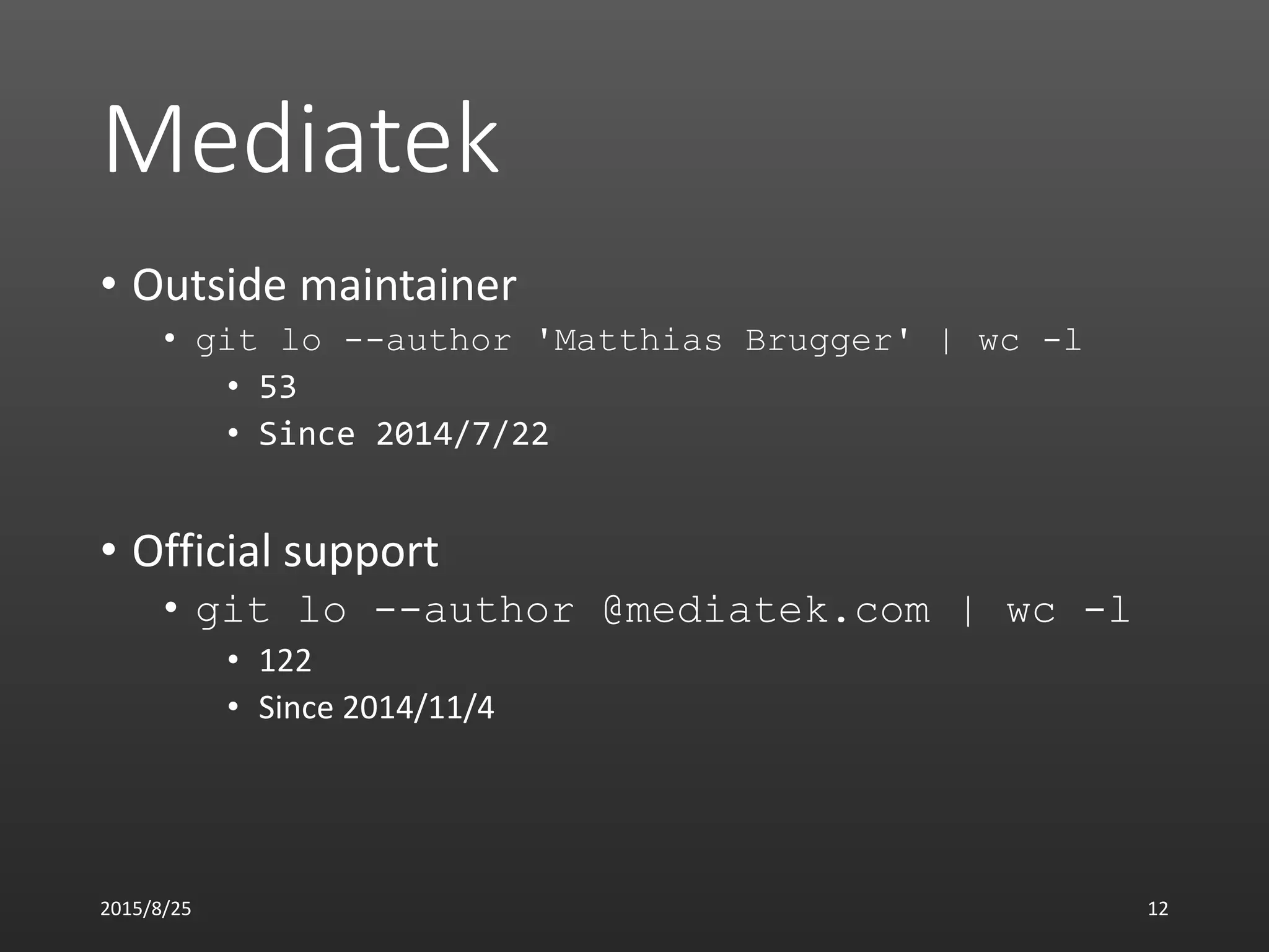 Mediatek
• Outside maintainer
• git lo --author 'Matthias Brugger' | wc -l
• 53
• Since 2014/7/22
• Official support
• git lo --author @mediatek.com | wc -l
• 122
• Since 2014/11/4
2015/8/25 12
 