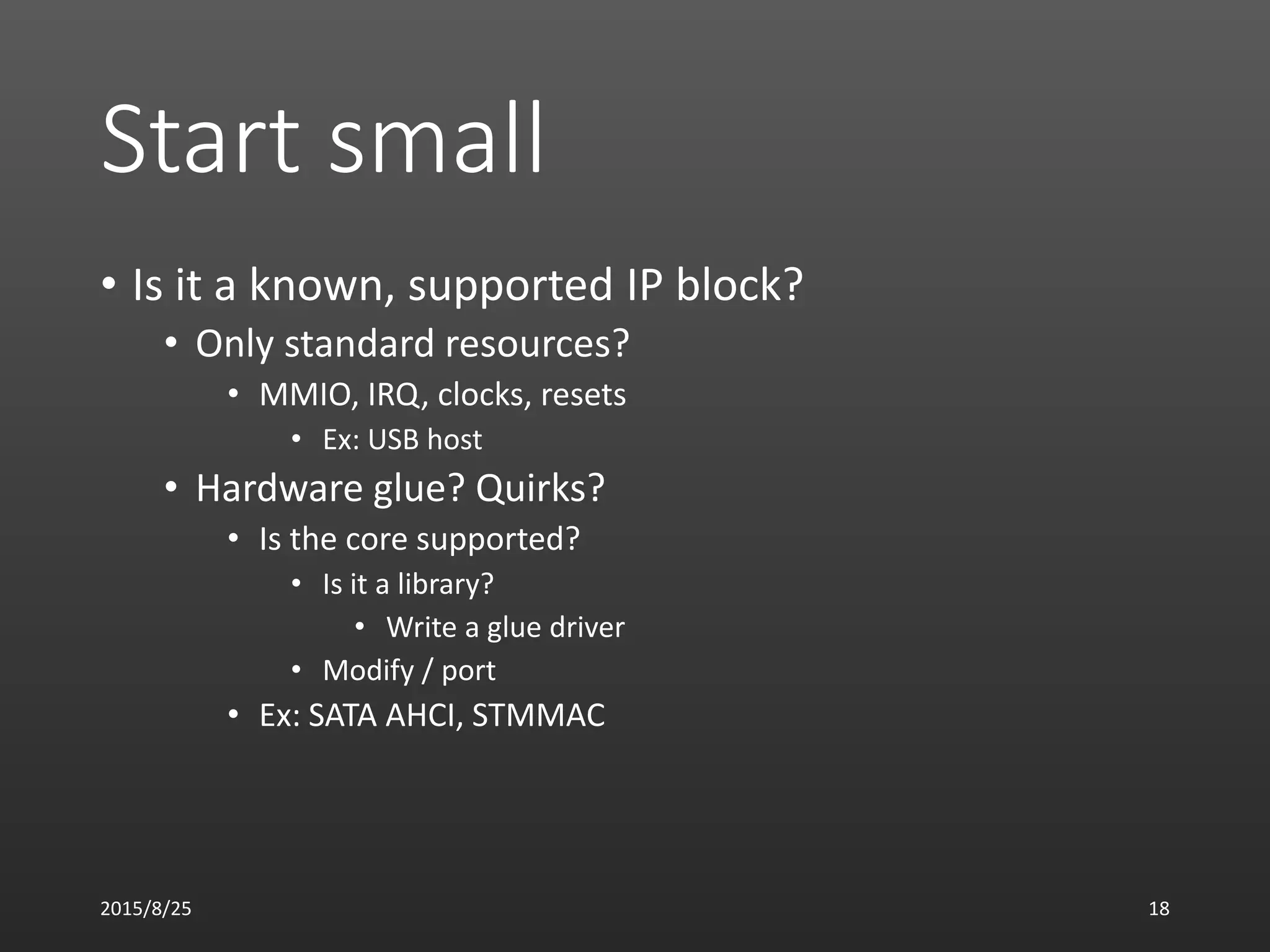 Start small
• Is it a known, supported IP block?
• Only standard resources?
• MMIO, IRQ, clocks, resets
• Ex: USB host
• Hardware glue? Quirks?
• Is the core supported?
• Is it a library?
• Write a glue driver
• Modify / port
• Ex: SATA AHCI, STMMAC
2015/8/25 18
 