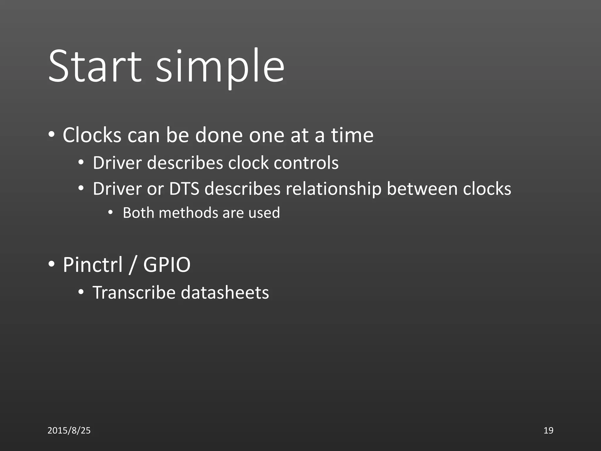 Start simple
• Clocks can be done one at a time
• Driver describes clock controls
• Driver or DTS describes relationship between clocks
• Both methods are used
• Pinctrl / GPIO
• Transcribe datasheets
2015/8/25 19
 