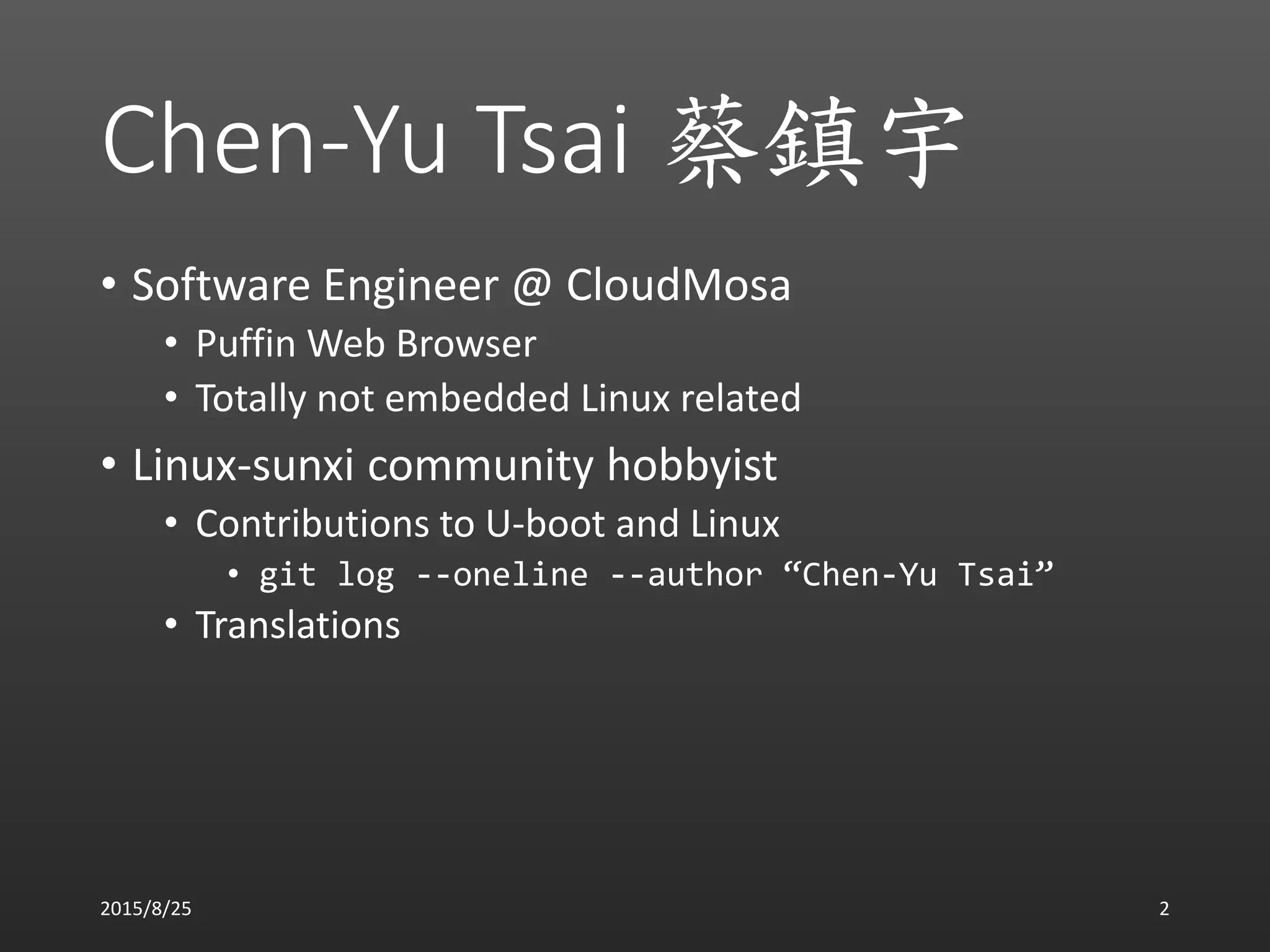 Chen-Yu Tsai 蔡鎮宇
• Software Engineer @ CloudMosa
• Puffin Web Browser
• Totally not embedded Linux related
• Linux-sunxi community hobbyist
• Contributions to U-boot and Linux
• git log --oneline --author “Chen-Yu Tsai”
• Translations
2015/8/25 2
 