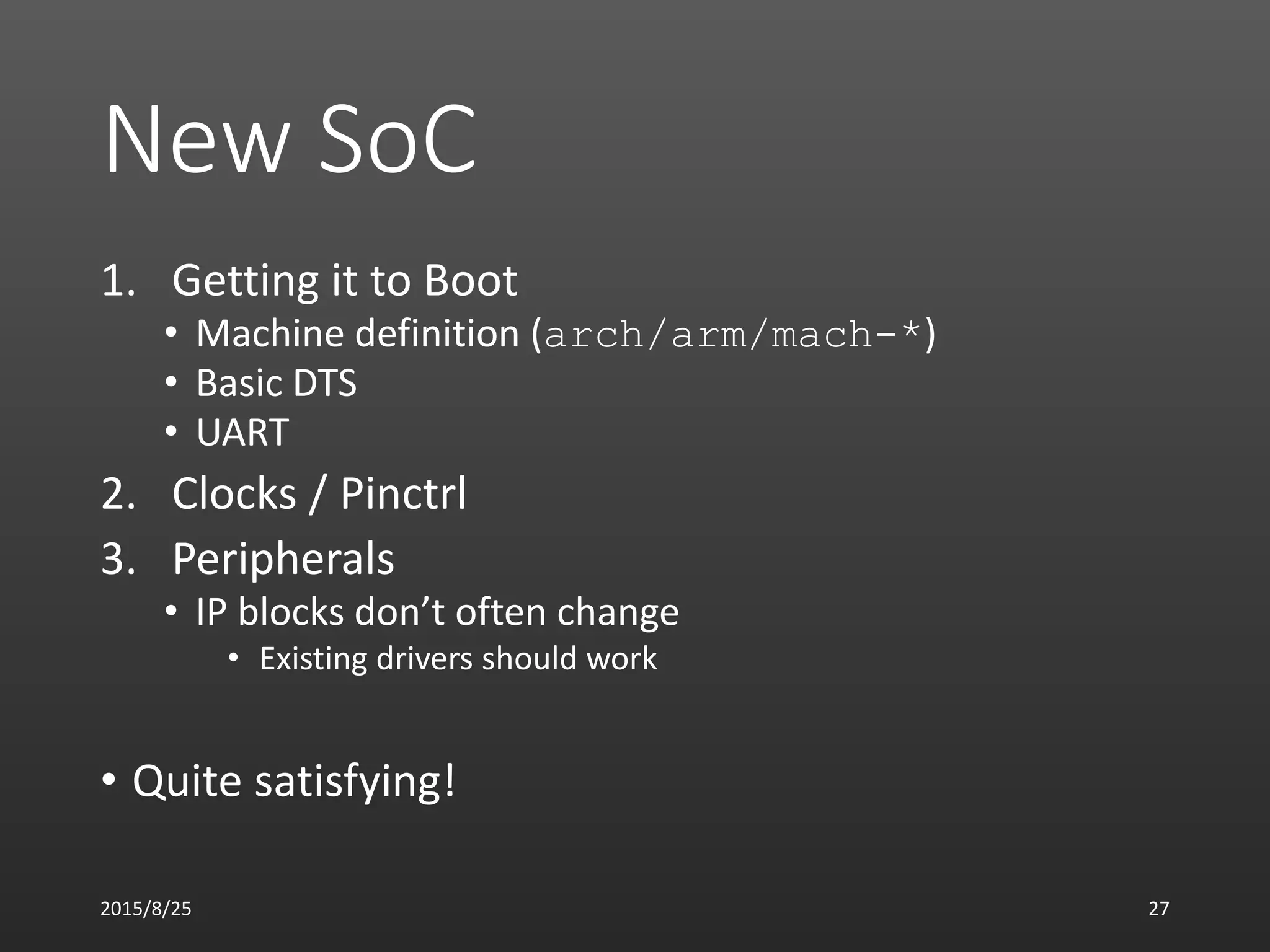 New SoC
1. Getting it to Boot
• Machine definition (arch/arm/mach-*)
• Basic DTS
• UART
2. Clocks / Pinctrl
3. Peripherals
• IP blocks don’t often change
• Existing drivers should work
• Quite satisfying!
2015/8/25 27
 