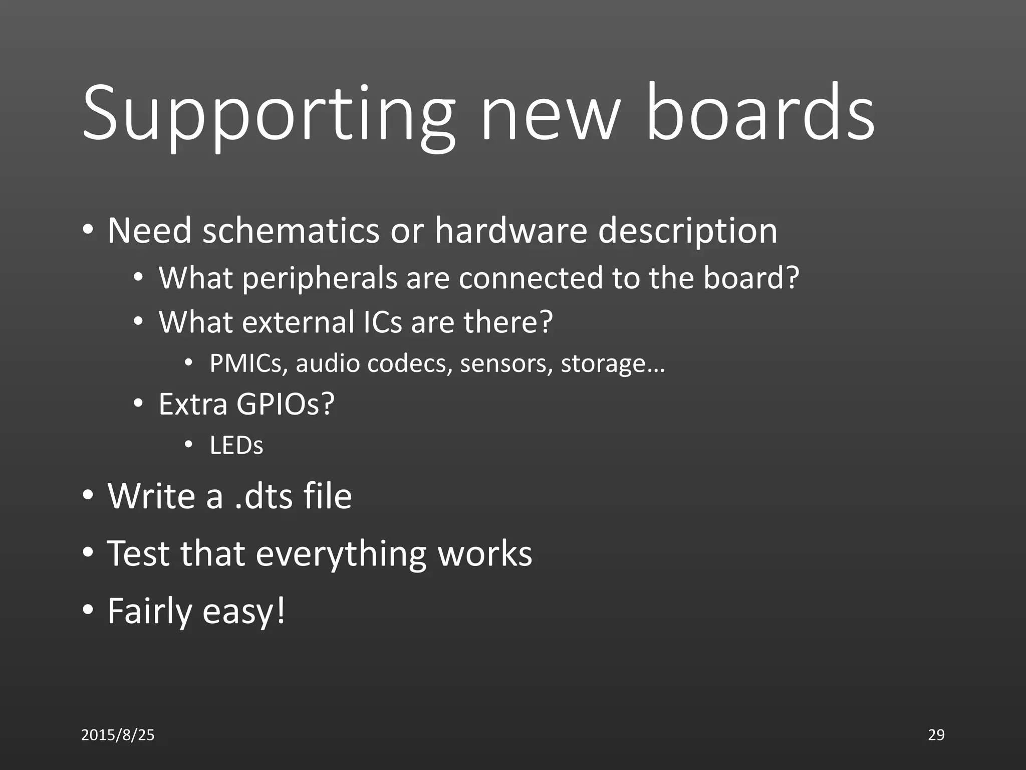 Supporting new boards
• Need schematics or hardware description
• What peripherals are connected to the board?
• What external ICs are there?
• PMICs, audio codecs, sensors, storage…
• Extra GPIOs?
• LEDs
• Write a .dts file
• Test that everything works
• Fairly easy!
2015/8/25 29
 