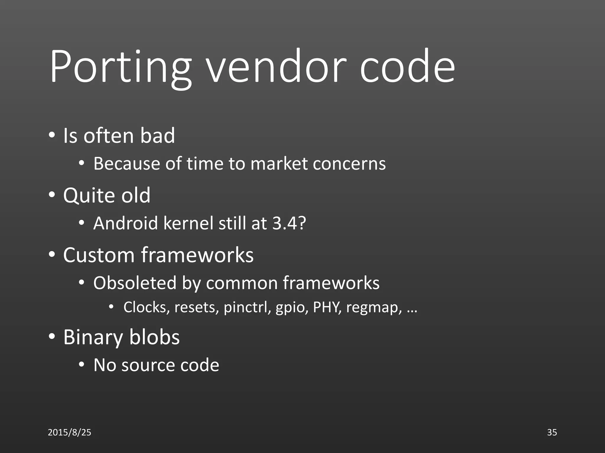 Porting vendor code
• Is often bad
• Because of time to market concerns
• Quite old
• Android kernel still at 3.4?
• Custom frameworks
• Obsoleted by common frameworks
• Clocks, resets, pinctrl, gpio, PHY, regmap, …
• Binary blobs
• No source code
2015/8/25 35
 