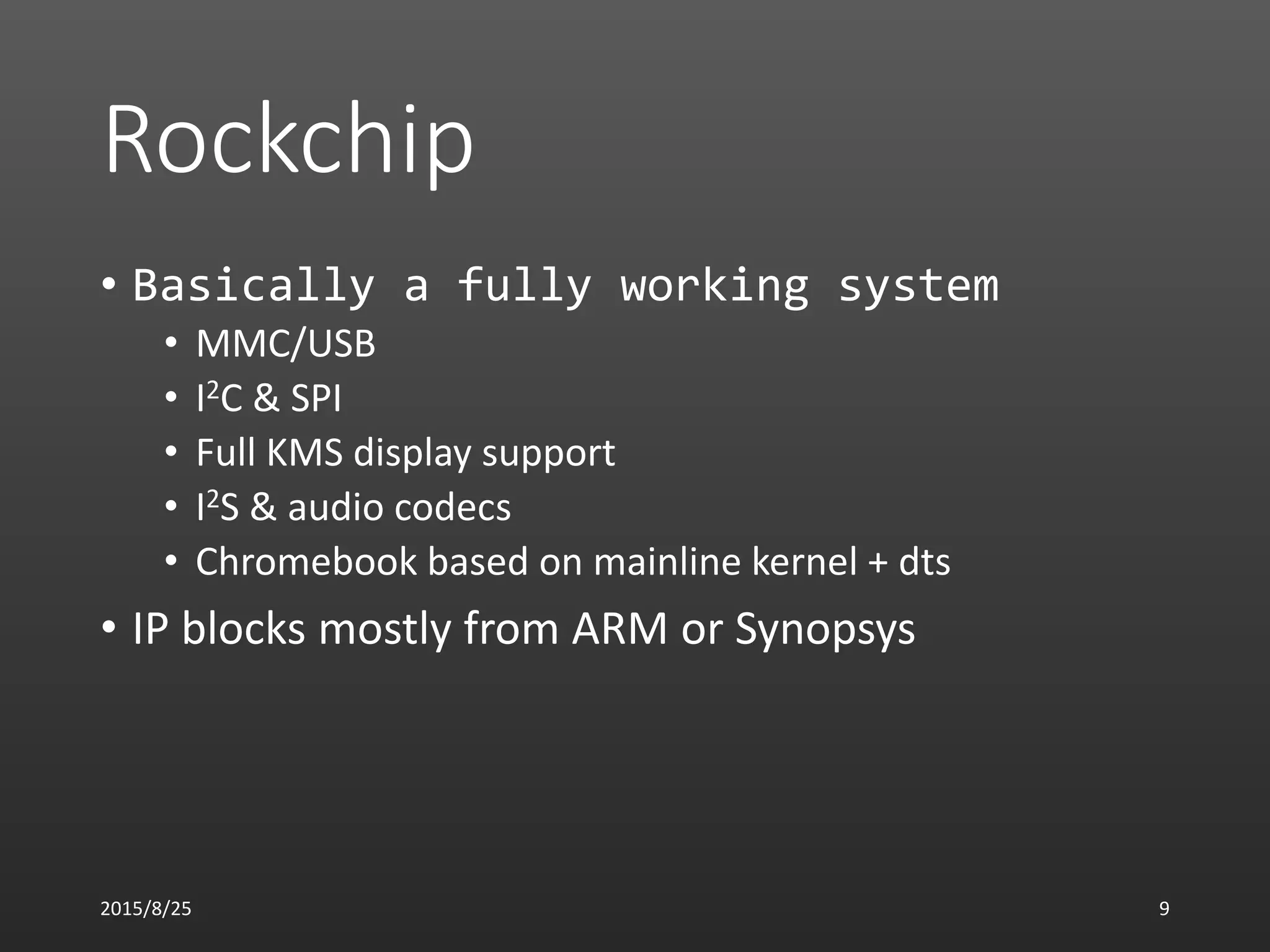 Rockchip
• Basically a fully working system
• MMC/USB
• I2C & SPI
• Full KMS display support
• I2S & audio codecs
• Chromebook based on mainline kernel + dts
• IP blocks mostly from ARM or Synopsys
2015/8/25 9
 