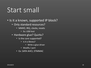 Start small
• Is it a known, supported IP block?
• Only standard resources?
• MMIO, IRQ, clocks, resets
• Ex: USB host
• Hardware glue? Quirks?
• Is the core supported?
• Is it a library?
• Write a glue driver
• Modify / port
• Ex: SATA AHCI, STMMAC
2015/8/25 18
 