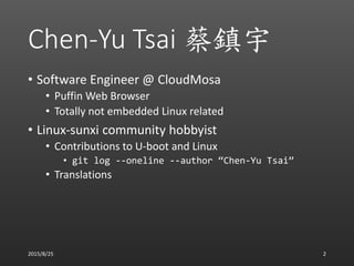 Chen-Yu Tsai 蔡鎮宇
• Software Engineer @ CloudMosa
• Puffin Web Browser
• Totally not embedded Linux related
• Linux-sunxi community hobbyist
• Contributions to U-boot and Linux
• git log --oneline --author “Chen-Yu Tsai”
• Translations
2015/8/25 2
 