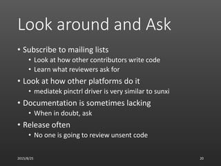 Look around and Ask
• Subscribe to mailing lists
• Look at how other contributors write code
• Learn what reviewers ask for
• Look at how other platforms do it
• mediatek pinctrl driver is very similar to sunxi
• Documentation is sometimes lacking
• When in doubt, ask
• Release often
• No one is going to review unsent code
2015/8/25 20
 