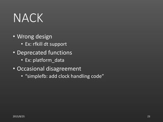 NACK
• Wrong design
• Ex: rfkill dt support
• Deprecated functions
• Ex: platform_data
• Occasional disagreement
• “simplefb: add clock handling code”
2015/8/25 23
 