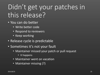 Didn’t get your patches in
this release?
• You can do better
• Write better code
• Respond to reviewers
• Keep working
• Release cycle is predictable
• Sometimes it’s not your fault
• Maintainer missed your patch or pull request
• It happens
• Maintainer went on vacation
• Maintainer missing (?)
2015/8/25 25
 