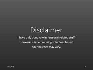 Disclaimer
I have only done Allwinner/sunxi related stuff.
Linux-sunxi is community/volunteer based.
Your mileage may vary.
2015/8/25 3
 