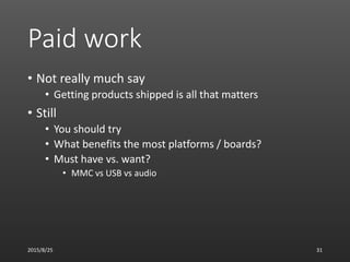 Paid work
• Not really much say
• Getting products shipped is all that matters
• Still
• You should try
• What benefits the most platforms / boards?
• Must have vs. want?
• MMC vs USB vs audio
2015/8/25 31
 