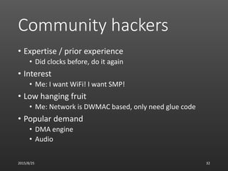 Community hackers
• Expertise / prior experience
• Did clocks before, do it again
• Interest
• Me: I want WiFi! I want SMP!
• Low hanging fruit
• Me: Network is DWMAC based, only need glue code
• Popular demand
• DMA engine
• Audio
2015/8/25 32
 