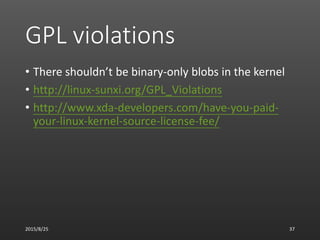 GPL violations
• There shouldn’t be binary-only blobs in the kernel
• http://linux-sunxi.org/GPL_Violations
• http://www.xda-developers.com/have-you-paid-
your-linux-kernel-source-license-fee/
2015/8/25 37
 