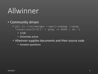 Allwinner
• Community driven
• git lo --no-merges --perl-regexp --grep
'sunxi|sun[0-9]i' | grep -v m68k | wc –l
• 1118
• Extremely active
• Allwinner supplies documents and their source code
• Answers questions
2015/8/25 8
 
