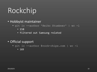 Rockchip
• Hobbyist maintainer
• git lo --author 'Heiko Stuebner' | wc -l
• 158
• filtered out Samsung related
• Official ...