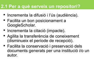2.1 Per a què serveix un repositori?
 Incrementa la difusió i l’ús (audiència).
 Facilita un bon posicionament a
GoogleScholar.
 Incrementa la citació (impacte).
 Agilita la transferència de coneixement
(disminueix el període de recepció).
 Facilita la conservació i preservació dels
documents generats per una institució i/o un
autor.
10
 