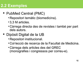 2.2 Exemples
 PubMed Central (PMC)
•Repositori temàtic (biomedicina).
•3,3 M articles.
•Càrrega directa des de revistes i també per part
dels autors.
 Dipòsit Digital de la UB
•Repositori institucional.
•Col·lecció de recerca de la Facultat de Medicina.
•Càrrega dels articles des del GREC
(monografies i congressos per correu-e).
12
 