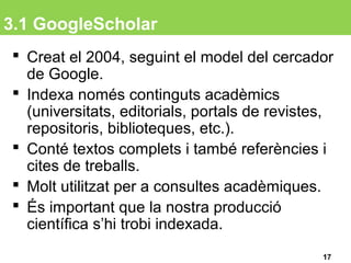 3.1 GoogleScholar
 Creat el 2004, seguint el model del cercador
de Google.
 Indexa només continguts acadèmics
(universitats, editorials, portals de revistes,
repositoris, biblioteques, etc.).
 Conté textos complets i també referències i
cites de treballs.
 Molt utilitzat per a consultes acadèmiques.
 És important que la nostra producció
científica s’hi trobi indexada.
17
 