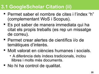 3.1 GoogleScholar Citation (ii)
 Permet saber el nombre de cites i l’índex “h”
(complementant WoS i Scopus).
 Es pot saber de manera immediata qui ha
citat els propis treballs (es rep un missatge
de correu).
 Permet crear alertes de científics i/o de
temàtiques d’interès.
 Molt valorat en ciències humanes i socials.
• A diferència dels índexs tradicionals, inclou
llibres i molts més documents.
 No hi ha control de qualitat.
20
 