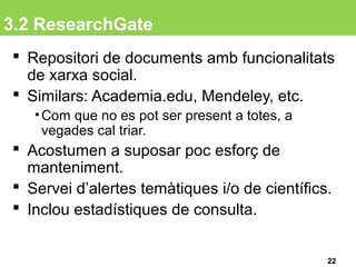 3.2 ResearchGate
 Repositori de documents amb funcionalitats
de xarxa social.
 Similars: Academia.edu, Mendeley, etc.
•Com que no es pot ser present a totes, a
vegades cal triar.
 Acostumen a suposar poc esforç de
manteniment.
 Servei d’alertes temàtiques i/o de científics.
 Inclou estadístiques de consulta.
22
 